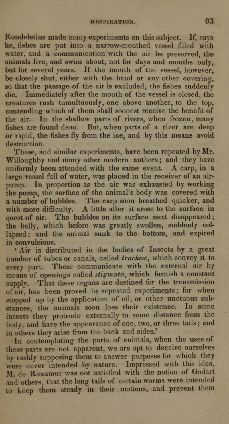 Rondeletius made many experiments on this subject. If, says he, fishes are put into a narrow-mouthed vessel filled with water, and a communication with the air be preserved, the animals live, and swim about, not for days and months only, but for several years. If the mouth of the vessel, however, be closely shut, either with the hand or any other covering, so that the passage of the air is excluded, the fishes suddenly die. Immediately after the mouth of the vessel is closed, the creatures rush tumultuously, one above another, to the top, contending which of them shall soonest receive the benefit of the air. In the shallow parts of rivers, when frozen, many fishes are found deaa. But, when parts of a river are deep or rapid, the fishes fly from the ice, and by this means avoid destruction. These, and similar experiments, have been repeated by Mr. Willoughby and many other modern authors; and they have uniformly been attended with the same event. A carp, in a large vessel full of water, was placed in the receiver of an air- pump. In proportion as the air was exhausted by working the pump, the surface of the animal's body was covered with a number of bubbles. The carp soon breathed quicker, and with more difficulty. A little after it arose to the surface in quest of air. The bubbles on its surface next disappeared; the belly, which before was greatly swollen, suddenly col- lapsed ; and the animal sunk to the bottom, and expired in convulsions. ' Air is distributed in the bodies of Insects by a great number of tubes or canals, called trachea;, which convey it to every part. These communicate with the external air by means of openings called stigmata, which furnish a constant supply. That these organs are destined for the transmission of air, has been proved by repeated experiments; for when stopped up by the application of oil, or other unctuous sub- stances, the animals soon lose their existence. In some insects they protrude externally to some distance from the body, and have the appearance of one, two, or three tails; and in others they arise from the back and sides.' In contemplating the parts of animals, when the uses of these parts are not apparent, we are apt to deceive ourselves by rashly supposing them to answer purposes for which they were never intended by nature. Impressed with this idea, M. de Reaumur was not satisfied with the notion of Godart and others, that the long tails of certain worms were intended to keep them steady in their motions, and prevent them