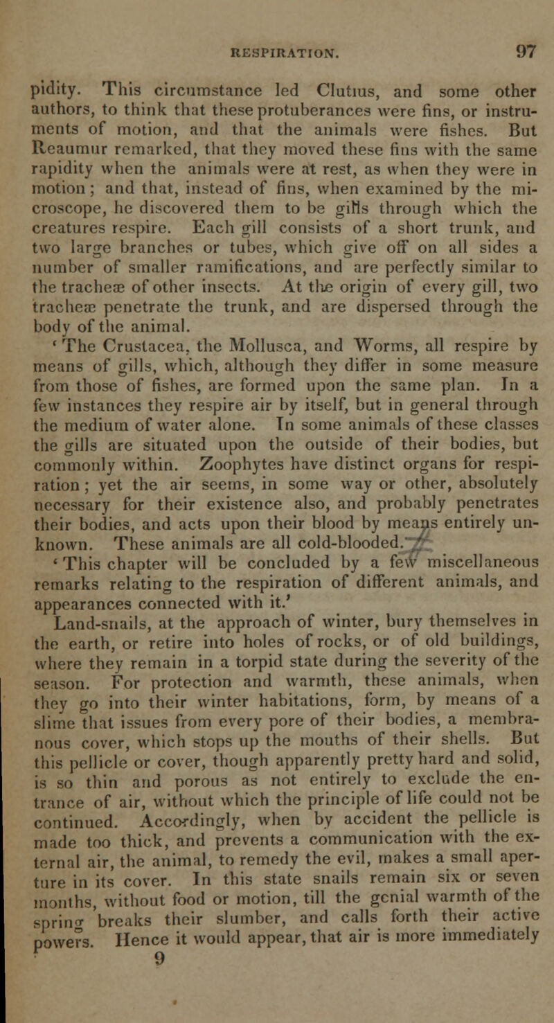 pidity. This circumstance led Clutms, and some other authors, to think that these protuberances were fins, or instru- ments of motion, and that the animals were fishes. But Reaumur remarked, that they moved these fins with the same rapidity when the animals were at rest, as when they were in motion; and that, instead of fins, when examined by the mi- croscope, he discovered them to be giHs through which the creatures respire. Each gill consists of a short trunk, and two large branches or tubes, which give off on all sides a number of smaller ramifications, and are perfectly similar to the tracheae of other insects. At the origin of every gill, two trachea; penetrate the trunk, and are dispersed through the body of the animal. ' The Crustacea, the Mollusca, and Worms, all respire by means of gills, which, although they differ in some measure from those of fishes, are formed upon the same plan. In a few instances they respire air by itself, but in general through the medium of water alone. Tn some animals of these classes the gills are situated upon the outside of their bodies, but commonly within. Zoophytes have distinct organs for respi- ration ; yet the air seems, in some way or other, absolutely necessary for their existence also, and probably penetrates their bodies, and acts upon their blood by means entirely un- known. These animals are all cold-blooded.^ • This chapter will be concluded by a few miscellaneous remarks relating to the respiration of different animals, and appearances connected with it.' Land-snails, at the approach of winter, bury themselves in the earth, or retire into holes of rocks, or of old buildings, where they remain in a torpid state during the severity of the season. For protection and warmth, these animals, when they go into their winter habitations, form, by means of a slime that issues from every pore of their bodies, a membra- nous cover, which stops up the mouths of their shells. But this pellicle or cover, though apparently pretty hard and solid, is so thin and porous as not entirely to exclude the en- trance of air, without which the principle of life could not be continued. Accordingly, when by accident the pellicle is made too thick, and prevents a communication with the ex- ternal air, the animal, to remedy the evil, makes a small aper- ture in its cover. In this state snails remain six or seven months, without food or motion, till the genial warmth of the sprin<r 'breaks their slumber, and calls forth their active powers Hence it would appear, that air is more immediately 9