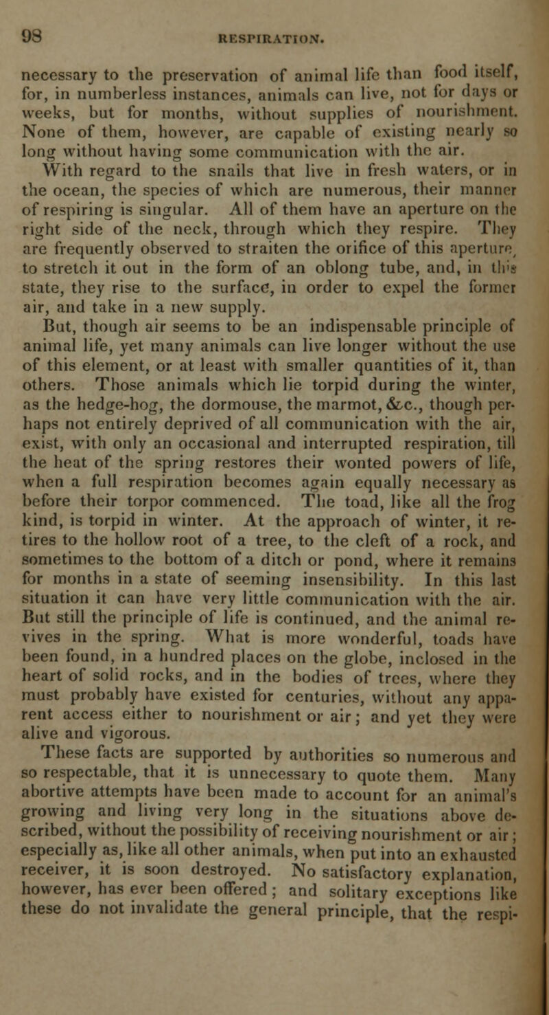 necessary to the preservation of animal life than food itself, for, in numberless instances, animals can live, not for days or weeks, but for months, without supplies of nourishment None of them, however, are capable of existing nearly so long without having some communication with the air. With regard to the snails that live in fresh waters, or in the ocean, the species of which are numerous, their manner of respiring is singular. All of them have an aperture on the right side of the neck, through which they respire. They are frequently observed to straiten the orifice of this aperture, to stretch it out in the form of an oblong tube, and, in tip* state, they rise to the surface*, in order to expel the former air, and take in a new supply. But, though air seems to be an indispensable principle of animal life, yet many animals can live longer without the use of this element, or at least with smaller quantities of it, than others. Those animals which lie torpid during the winter, as the hedge-hog, the dormouse, the marmot, &.C., though per- haps not entirely deprived of all communication with the air, exist, with only an occasional and interrupted respiration, till the heat of the spring restores their wonted powers of life, when a full respiration becomes again equally necessary as before their torpor commenced. The toad, like all the frog kind, is torpid in winter. At the approach of winter, it re- tires to the hollow root of a tree, to the cleft of a rock, and sometimes to the bottom of a ditch or pond, where it remains for months in a state of seeming insensibility. In this last situation it can have very little communication with the air. But still the principle of life is continued, and the animal re- vives in the spring. What is more wonderful, toads have been found, in a hundred places on the globe, inclosed in the heart of solid rocks, and in the bodies of trees, where they must probably have existed for centuries, without any appa- rent access either to nourishment or air; and yet they were alive and vigorous. These facts are supported by authorities so numerous and so respectable, that it is unnecessary to quote them. Many abortive attempts have been made to account for an animal's growing and living very long in the situations above de- scribed, without the possibility of receiving nourishment or air; especially as, like all other animals, when put into an exhausted receiver, it is soon destroyed. No satisfactory explanation, however, has ever been offered ; and solitary exceptions like these do not invalidate the general principle, that the respi-