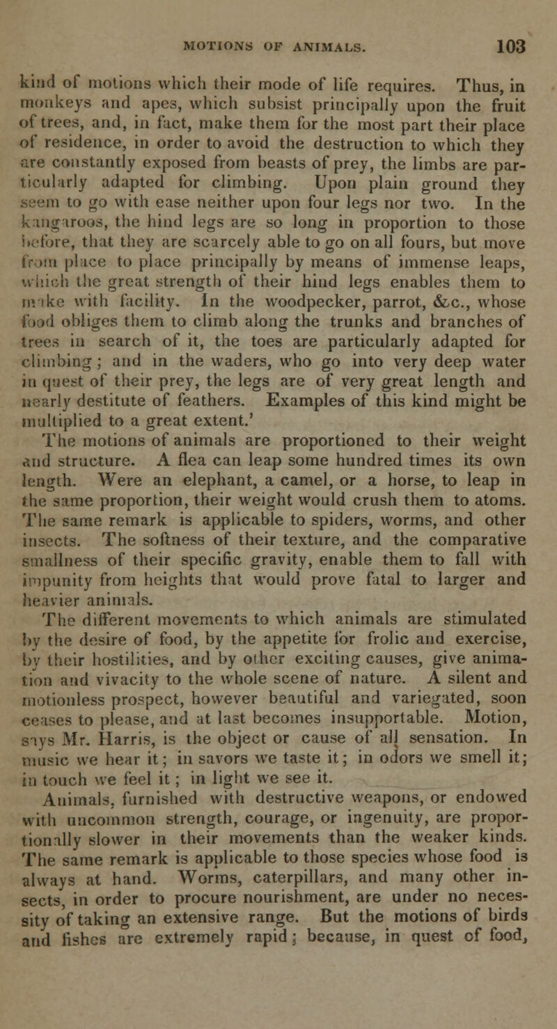 kind of motions which their mode of life requires. Thus, in monkeys and apes, which subsist principally upon the fruit of trees, and, in fact, make them for the most part their place of residence, in order to avoid the destruction to which they are constantly exposed from beasts of prey, the limbs are par- ticularly adapted for climbing. Upon plain ground they seem to go with ease neither upon four legs nor two. In the kangaroos, the hind legs are so long in proportion to those before, that they are scarcely able to go on all fours, but move from place to place principally by means of immense leaps, u inch the great strength of their hind legs enables them to mike with facility. In the woodpecker, parrot, &c, whose i obliges them to climb along the trunks and branches of trees in search of it, the toes are particularly adapted for climbing; and in the waders, who go into very deep water in quest of their prey, the legs are of very great length and nearly destitute of feathers. Examples of this kind might be multiplied to a great extent.' The motions of animals are proportioned to their weight and structure. A flea can leap some hundred times its own length. Were an elephant, a camel, or a horse, to leap in the same proportion, their weight would crush them to atoms. The same remark is applicable to spiders, worms, and other insects. The softness of their texture, and the comparative smallness of their specific gravity, enable them to fall with impunity from heights that would prove fatal to larger and heavier animals. The different movements to which animals are stimulated 1)V the desire of food, by the appetite for frolic and exercise, by their hostilities, and by other exciting causes, give anima- tion and vivacity to the whole scene of nature. A silent and motionless prospect, however beautiful and variegated, soon ceases to please, and at last becomes insupportable. Motion, says Mr. Harris, is the object or cause of all sensation. In music we hear it; in savors we taste it; in odors we smell it; in touch we feel it; in light we see it. Animals, furnished with destructive weapons, or endowed with uncommon strength, courage, or ingenuity, are propor- tionally slower in their movements than the weaker kinds. The same remark is applicable to those species whose food i3 always at hand. Worms, caterpillars, and many other in- sects in order to procure nourishment, are under no neces- sity of taking an extensive range. But the motions of birds and fishes are extremely rapid; because, in quest of food,
