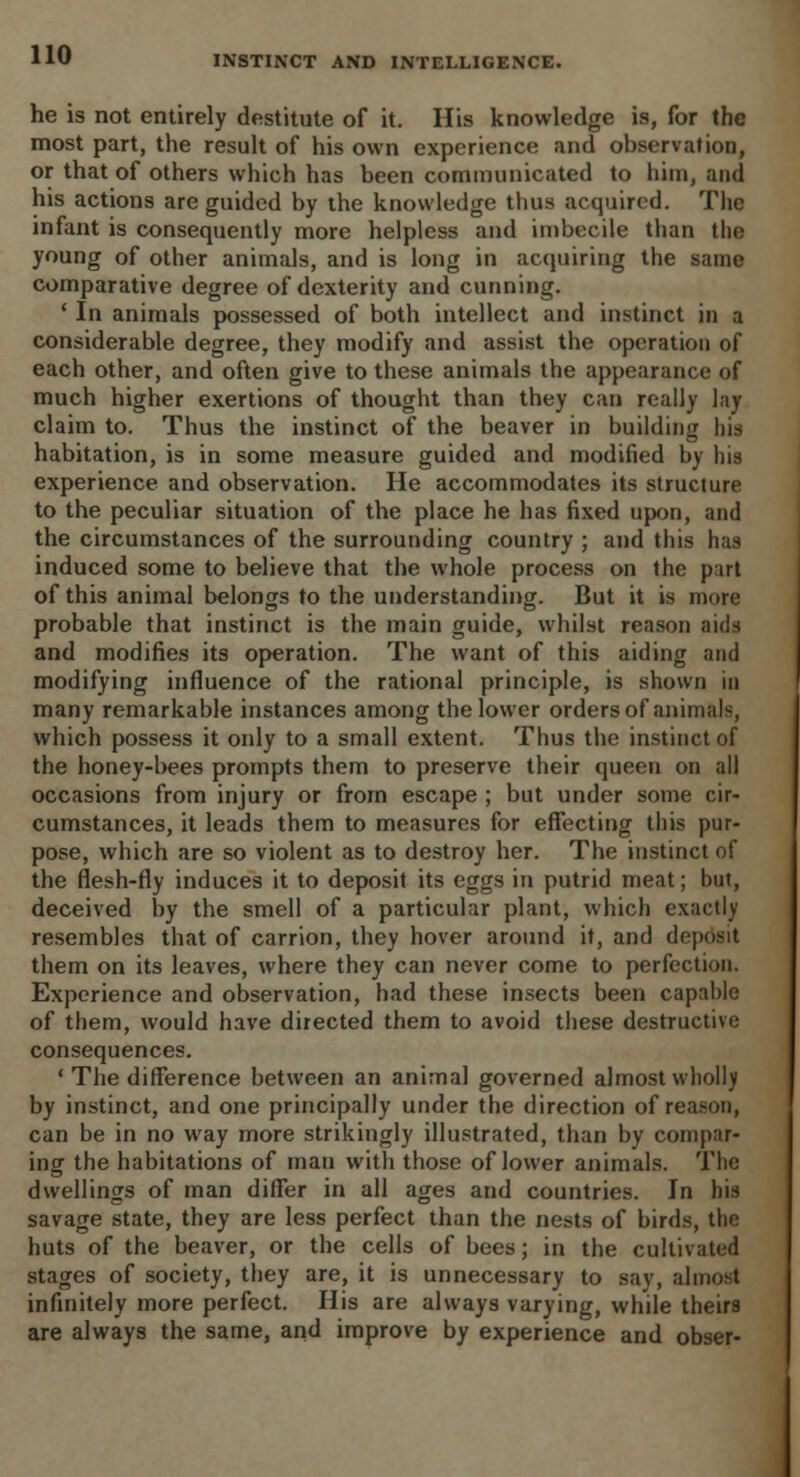 INSTINCT AND INTELLIGENCE. he is not entirely destitute of it. His knowledge is, for the most part, the result of his own experience and observation, or that of others which has been communicated to him, and his actions are guided by the knowledge thus acquired. The infant is consequently more helpless and imbecile than the young of other animals, and is long in acquiring the same comparative degree of dexterity and cunning. ' In animals possessed of both intellect and instinct in a considerable degree, they modify and assist the operation of each other, and often give to these animals the appearance of much higher exertions of thought than they can really lay claim to. Thus the instinct of the beaver in building his habitation, is in some measure guided and modified by his experience and observation. He accommodates its structure to the peculiar situation of the place he has fixed upon, and the circumstances of the surrounding country ; and this has induced some to believe that the whole process on the part of this animal belongs to the understanding. But it is more probable that instinct is the main guide, whilst reason aids and modifies its operation. The want of this aiding and modifying influence of the rational principle, is shown in many remarkable instances among the lower orders of animals, which possess it only to a small extent. Thus the instinct of the honey-bees prompts them to preserve their queen on all occasions from injury or from escape ; but under some cir- cumstances, it leads them to measures for effecting this pur- pose, which are so violent as to destroy her. The instinct of the flesh-fly induces it to deposit its eggs in putrid meat; but, deceived by the smell of a particular plant, which exactly resembles that of carrion, they hover around it, and deposit them on its leaves, where they can never come to perfection. Experience and observation, had these insects been capable of them, would have directed them to avoid these destructive consequences. ' The difference between an animal governed almost wholly by instinct, and one principally under the direction of reason, can be in no way more strikingly illustrated, than by compar- ing the habitations of man with those of lower animals. The dwellings of man differ in all ages and countries. In his savage state, they are less perfect than the nests of birds, the huts of the beaver, or the cells of bees; in the cultivated stages of society, they are, it is unnecessary to say, almost infinitely more perfect. His are always varying, while theirs are always the same, and improve by experience and obser-