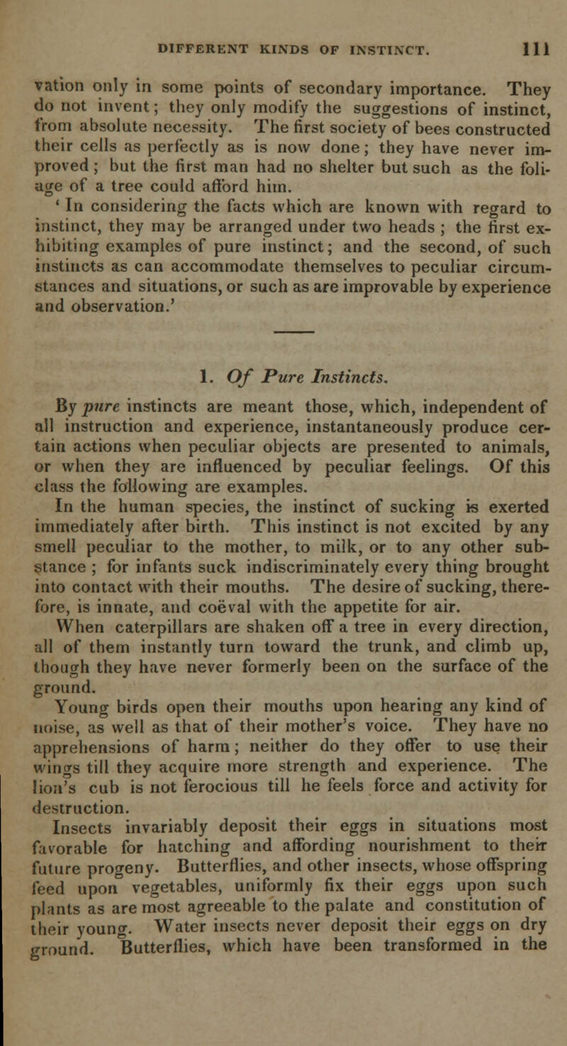 vation only in some points of secondary importance. They do not invent; they only modify the suggestions of instinct, from absolute necessity. The first society of bees constructed their cells as perfectly as is now done; they have never im- proved ; but the first man had no shelter but such as the foli- age of a tree could afford him. ' In considering the facts which are known with regard to instinct, they may be arranged under two heads ; the first ex- hibiting examples of pure instinct; and the second, of such instincts as can accommodate themselves to peculiar circum- stances and situations, or such as are improvable by experience and observation.' 1. Of Pure Instincts. By pure instincts are meant those, which, independent of all instruction and experience, instantaneously produce cer- tain actions when peculiar objects are presented to animals, or when they are influenced by peculiar feelings. Of this class the following are examples. In the human species, the instinct of sucking is exerted immediately after birth. This instinct is not excited by any smell peculiar to the mother, to milk, or to any other sub- stance ; for infants suck indiscriminately every thing brought into contact with their mouths. The desire of sucking, there- fore, is innate, and coeval with the appetite for air. YVhen caterpillars are shaken off a tree in every direction, all of them instantly turn toward the trunk, and climb up, though they have never formerly been on the surface of the ground. Young birds open their mouths upon hearing any kind of noise, as well as that of their mother's voice. They have no apprehensions of harm; neither do they offer to use then- wings till they acquire more strength and experience. The lion's cub is not ferocious till he feels force and activity for destruction. Insects invariably deposit their eggs in situations most favorable for hatching and affording nourishment to their future progeny. Butterflies, and other insects, whose offspring feed upon vegetables, uniformly fix their eggs upon such plants as are most agreeable to the palate and constitution of their young. Water insects never deposit their eggs on dry ground. Butterflies, which have been transformed in the