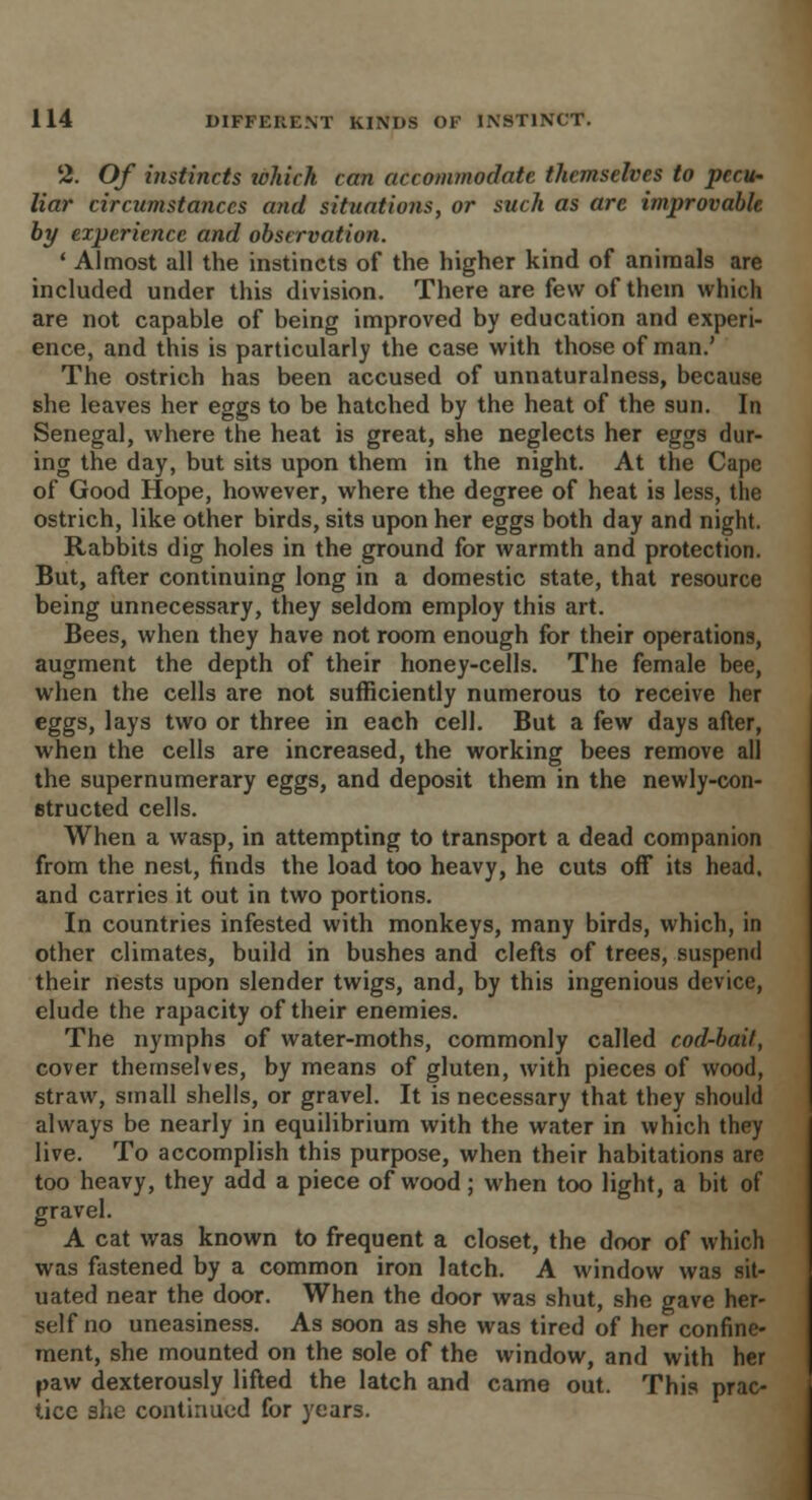 '2. Of instincts which can accommodate themselves to pecu- liar circumstances and situatioiis, or such as are improvable by experience and observation. ' Almost all the instincts of the higher kind of animals are included under this division. There are few of them which are not capable of being improved by education and experi- ence, and this is particularly the case with those of man.' The ostrich has been accused of unnaturalness, because she leaves her eggs to be hatched by the heat of the sun. In Senegal, where the heat is great, she neglects her eggs dur- ing the day, but sits upon them in the night. At the Cape of Good Hope, however, where the degree of heat is less, the ostrich, like other birds, sits upon her eggs both day and night. Rabbits dig holes in the ground for warmth and protection. But, after continuing long in a domestic state, that resource being unnecessary, they seldom employ this art. Bees, when they have not room enough for their operations, augment the depth of their honey-cells. The female bee, when the cells are not sufficiently numerous to receive her eggs, lays two or three in each cell. But a few days after, when the cells are increased, the working bees remove all the supernumerary eggs, and deposit them in the newly-con- structed cells. When a wasp, in attempting to transport a dead companion from the nest, finds the load too heavy, he cuts oft its head, and carries it out in two portions. In countries infested with monkeys, many birds, which, in other climates, build in bushes and clefts of trees, suspend their nests upon slender twigs, and, by this ingenious device, elude the rapacity of their enemies. The nymphs of water-moths, commonly called cod-bait, cover themselves, by means of gluten, with pieces of wood, straw, small shells, or gravel. It is necessary that they should always be nearly in equilibrium with the water in which they live. To accomplish this purpose, when their habitations are too heavy, they add a piece of wood; when too light, a bit of gravel. A cat was known to frequent a closet, the door of which was fastened by a common iron latch. A window was sit- uated near the door. When the door was shut, she gave her- self no uneasiness. As soon as she was tired of her confine- ment, she mounted on the sole of the window, and with her paw dexterously lifted the latch and came out. This prac- tice she continued for years.