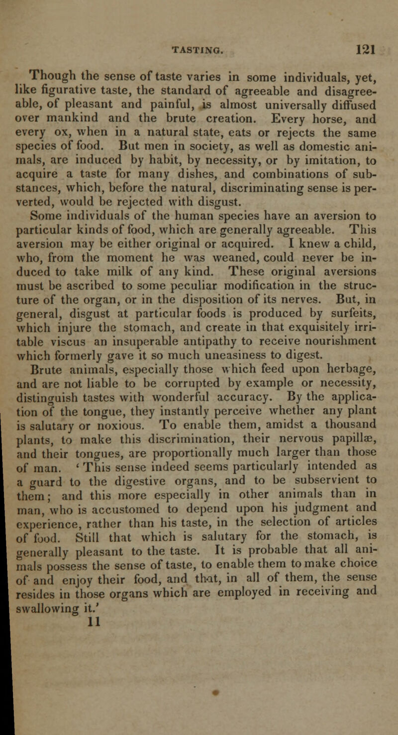 Though the sense of taste varies in some individuals, yet, like figurative taste, the standard of agreeable and disagree- able, of pleasant and painful, is almost universally diffused over mankind and the brute creation. Every horse, and every ox, when in a natural state, eats or rejects the same species of food. But men in society, as well as domestic ani- mals, are induced by habit, by necessity, or by imitation, to acquire a taste for many dishes, and combinations of sub- stances, which, before the natural, discriminating sense is per- verted, would be rejected with disgust. Some individuals of the human species have an aversion to particular kinds of food, which are generally agreeable. This aversion may be either original or acquired. I knew a child, who, from the moment he was weaned, could never be in- duced to take milk of any kind. These original aversions must be ascribed to some peculiar modification in the struc- ture of the organ, or in the disposition of its nerves. But, in general, disgust at particular foods is produced by surfeits, which injure the stomach, and create in that exquisitely irri- table viscus an insuperable antipathy to receive nourishment which formerly gave it so much uneasiness to digest. Brute animals, especially those which feed upon herbage, and are not liable to be corrupted by example or necessity, distinguish tastes with wonderful accuracy. By the applica- tion of the tongue, they instantly perceive whether any plant is salutary or noxious. To enable them, amidst a thousand plants, to make this discrimination, their nervous papillae, and their tongues, are proportionally much larger than those of man. ' This sense indeed seems particularly intended as a guard to the digestive organs, and to be subservient to them; and this more especially in other animals than in man, who is accustomed to depend upon his judgment and experience, rather than his taste, in the selection of articles of food. Still that which is salutary for the stomach, is generally pleasant to the taste. It is probable that all ani- mals possess the sense of taste, to enable them to make choice of and enjoy their food, and that, in all of them, the sense resides in those organs which are employed in receiving and swallowing it.' 11