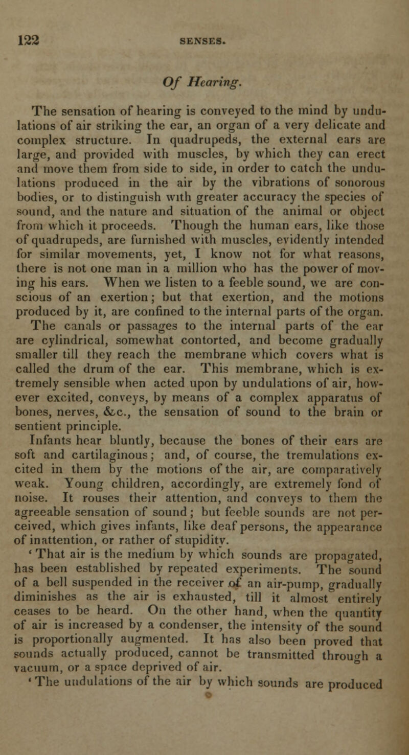 Of Hearing. The sensation of hearing is conveyed to the mind by undu- lations of air striking the ear, an organ of a very delicate and complex structure. In quadrupeds, the external ears are large, and provided with muscles, by which they can erect and move them from side to side, in order to catch the undu- lations produced in the air by the vibrations of sonorous bodies, or to distinguish with greater accuracy the species of sound, and the nature and situation of the animal or object from which it proceeds. Though the human ears, like those of quadrupeds, are furnished with muscles, evidently intended for similar movements, yet, I know not for what reasons, there is not one man in a million who has the power of mov- ing his ears. When we listen to a feeble sound, we are con- scious of an exertion; but that exertion, and the motions produced by it, are confined to the internal parts of the organ. The canals or passages to the internal parts of the ear are cylindrical, somewhat contorted, and become gradually smaller till they reach the membrane which covers what is called the drum of the ear. This membrane, which is ex- tremely sensible when acted upon by undulations of air, how- ever excited, conveys, by means of a complex apparatus of bones, nerves, &c, the sensation of sound to the brain or sentient principle. Infants hear bluntly, because the bones of their ears are soft and cartilaginous; and, of course, the tremulations ex- cited in them by the motions of the air, are comparatively weak. Young children, accordingly, are extremely fond of noise. It rouses their attention, and conveys to them the agreeable sensation of sound; but feeble sounds are not per- ceived, which gives infants, like deaf persons, the appearance of inattention, or rather of stupidity. ' That air is the medium by which sounds are propagated, has been established by repeated experiments. The sound of a bell suspended in the receiver of an air-pump, gradually diminishes as the air is exhausted, till it almost entirely ceases to be heard. On the other hand, when the quantity of air is increased by a condenser, the intensity of the sound is proportionally augmented. It has also been proved that sounds actually produced, cannot be transmitted through a vacuum, or a space deprived of air. 'The undulations of the air by which sounds are produced