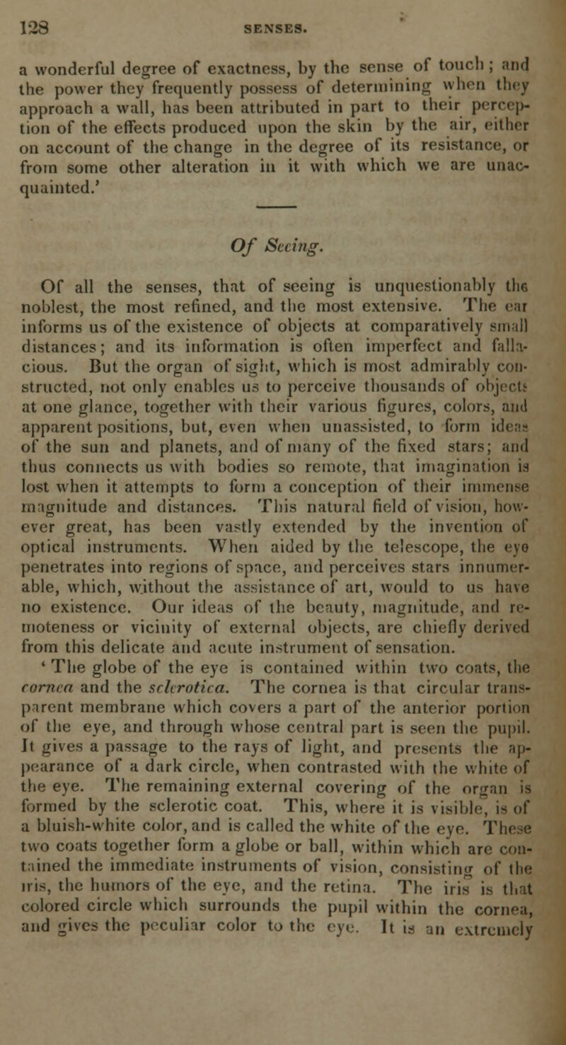 a wonderful degree of exactness, by the sense of touch ; and, the power they frequently possess of determining when they approach a wall, has been attributed in part to their percep- tion of the effects produced upon the skin by the air, either on account of the change in the degree of its resistance, or from some other alteration in it with which we are unac- quainted.' Of Seeing. Of all the senses, that of seeing is unquestionably the noblest, the most refined, and the most extensive. The ear informs us of the existence of objects at comparatively sin all distances; and its information is often imperfect and falla- cious. But the organ of sight, which is most admirably con- structed, not only enables us to perceive thousands of object! at one glance, together with their various figures, colors, am! apparent positions, but, even when unassisted, to form ideaa of the sun and planets, and of many of the fixed stars; and thus connects us with bodies so remote, that imagination is lost when it attempts to form a conception of their immense magnitude and distances. This natural field of vision, how- ever great, has been vastly extended by the invention of optical instruments. When aided by the telescope, the eye penetrates into regions of space, and perceives stars innumer- able, which, without the assistance of art, would to us have no existence. Our ideas of the beauty, magnitude, and re- moteness or vicinity of external objects, are chiefly derived from this delicate and acute instrument of sensation. ' The globe of the eye is contained within two coats, the cornea and the sclerotica. The cornea is that circular trans- parent membrane which covers a part of the anterior portion of the eye, and through whose central part is seen the pupil. It gives a passage to the rays of light, and presents the ap- pearance of a dark circle, when contrasted with the white of the eye. The remaining external covering of the organ is formed by the sclerotic coat. This, where it is visible, is of a bluish-white color, and is called the white of the eye. These two coats together form a globe or ball, within which are con- tained the immediate instruments of vision, consisting of the iris, the humors of the eye, and the retina. The iris is that colored circle which surrounds the pupil within the cornea, and gives the peculiar color to the eye. It is an extremely