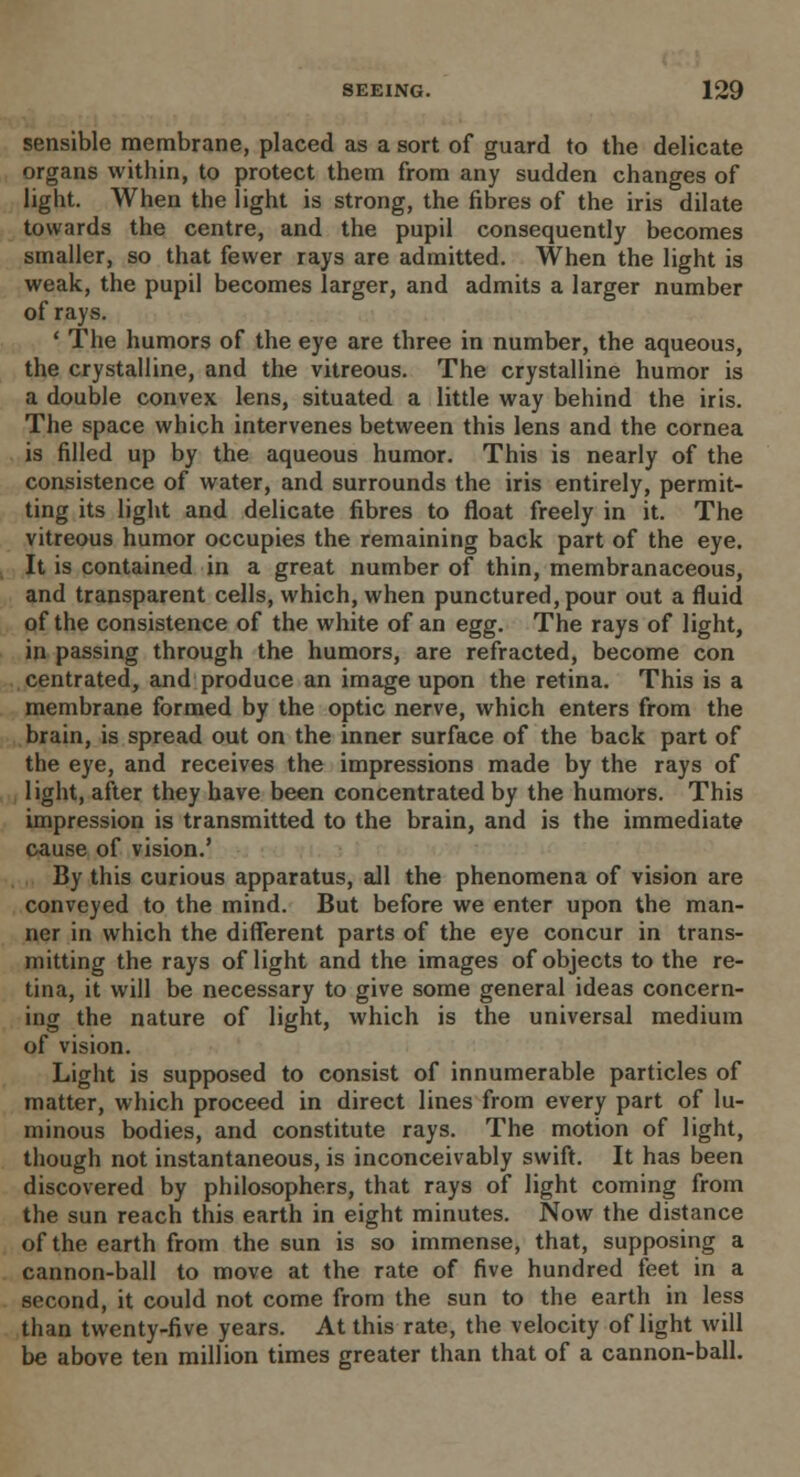 sensible membrane, placed as a sort of guard to the delicate organs within, to protect them from any sudden changes of light. When the light is strong, the fibres of the iris dilate towards the centre, and the pupil consequently becomes smaller, so that fewer rays are admitted. When the light is weak, the pupil becomes larger, and admits a larger number of rays. ' The humors of the eye are three in number, the aqueous, the crystalline, and the vitreous. The crystalline humor is a double convex lens, situated a little way behind the iris. The space which intervenes between this lens and the cornea is filled up by the aqueous humor. This is nearly of the consistence of water, and surrounds the iris entirely, permit- ting its light and delicate fibres to float freely in it. The vitreous humor occupies the remaining back part of the eye. It is contained in a great number of thin, membranaceous, and transparent cells, which, when punctured, pour out a fluid of the consistence of the white of an egg. The rays of light, in passing through the humors, are refracted, become con centrated, and produce an image upon the retina. This is a membrane formed by the optic nerve, which enters from the brain, is spread out on the inner surface of the back part of the eye, and receives the impressions made by the rays of light, after they have been concentrated by the humors. This impression is transmitted to the brain, and is the immediate cause of vision.' By this curious apparatus, all the phenomena of vision are conveyed to the mind. But before we enter upon the man- ner in which the different parts of the eye concur in trans- mitting the rays of light and the images of objects to the re- tina, it will be necessary to give some general ideas concern- ing the nature of light, which is the universal medium of vision. Light is supposed to consist of innumerable particles of matter, which proceed in direct lines from every part of lu- minous bodies, and constitute rays. The motion of light, though not instantaneous, is inconceivably swift. It has been discovered by philosophers, that rays of light coming from the sun reach this earth in eight minutes. Now the distance of the earth from the sun is so immense, that, supposing a cannon-ball to move at the rate of five hundred feet in a second, it could not come from the sun to the earth in less than twenty-five years. At this rate, the velocity of light will be above ten million times greater than that of a cannon-ball.