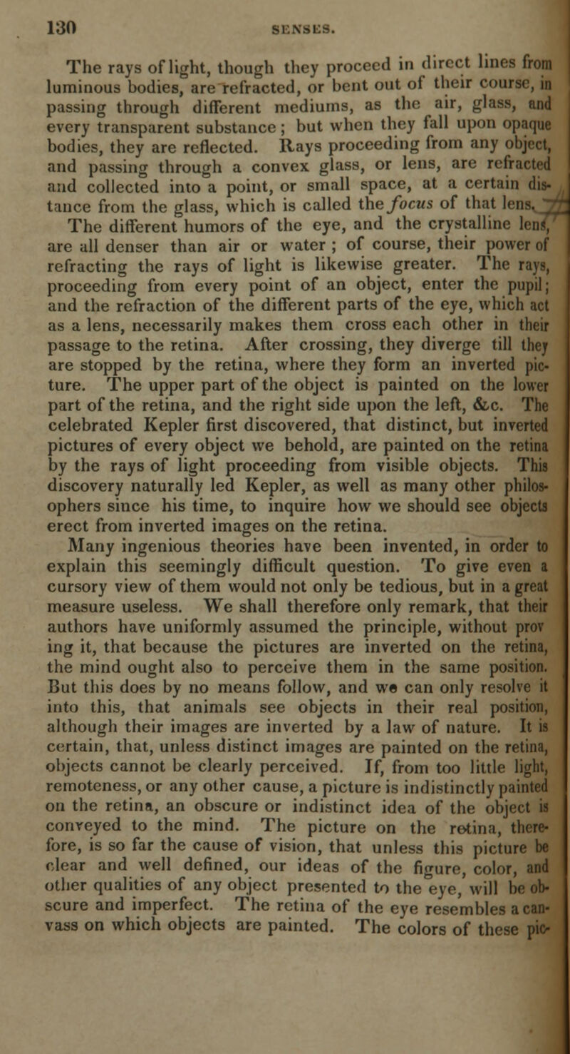 The rays of light, though they proceed in direct lines from luminous bodies, are refracted, or bent out of their course, in passing through different mediums, as the air, glass, and every transparent substance; but when they fall upon opaque bodies, they are reflected. Rays proceeding from any object, and passing through a convex glass, or lens, are refracted and collected into a point, or small space, at a certain dis- tance from the glass, which is called the focus of that lens. The different humors of the eye, and the crystalline are all denser than air or water ; of course, their power of refracting the rays of light is likewise greater. The rays, proceeding from every point of an object, enter the pupil; and the refraction of the different parts of the eye, which act as a lens, necessarily makes them cross each other in their passage to the retina. After crossing, they diverge till the? are stopped by the retina, where they form an inverted pic- ture. The upper part of the object is painted on the lower part of the retina, and the right side upon the left, &c. The celebrated Kepler first discovered, that distinct, but inverted pictures of every object we behold, are painted on the retina by the rays of light proceeding from visible objects. This discovery naturally led Kepler, as well as many other philos- ophers siuce his time, to inquire how we should see objects erect from inverted images on the retina. Many ingenious theories have been invented, in order to explain this seemingly difficult question. To give even a cursory view of them would not only be tedious, but in a great measure useless. We shall therefore only remark, that their authors have uniformly assumed the principle, without prov ing it, that because the pictures are inverted on the retina, the mind ought also to perceive them in the same position. But this does by no means follow, and we can only resolve it into this, that animals see objects in their real position, although their images are inverted by a law of nature. It is certain, that, unless distinct images are painted on the retina, objects cannot be clearly perceived. If, from too little light, remoteness, or any other cause, a picture is indistinctly painted on the retina, an obscure or indistinct idea of the object is conveyed to the mind. The picture on the retina, there- fore, is so far the cause of vision, that unless this picture be clear and well defined, our ideas of the figure, color, and other qualities of any object presented to the eye, will be ob- scure and imperfect. The retina of the eye resembles a can- vass on which objects are painted. The colors of these pio