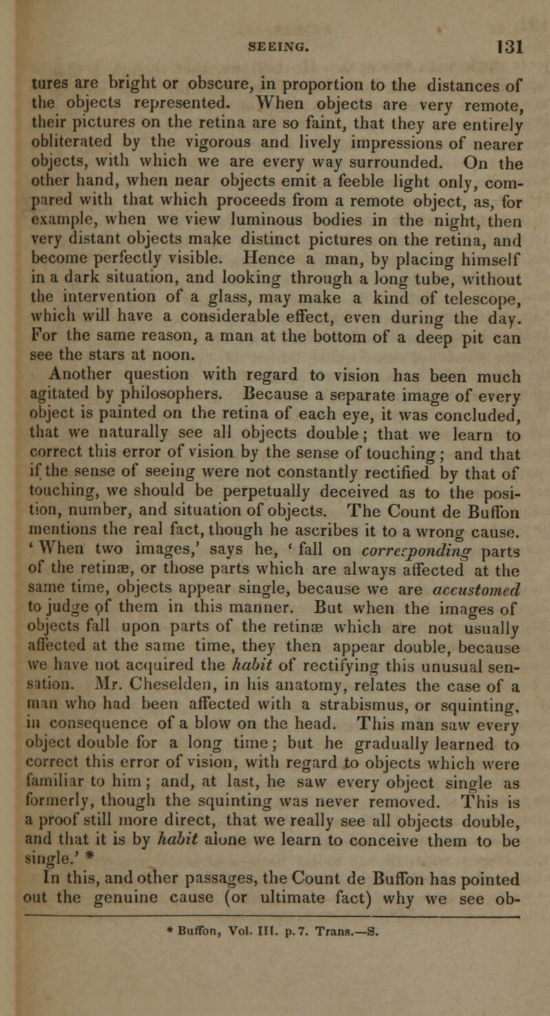 tures are bright or obscure, in proportion to the distances of the objects represented. When objects are very remote, their pictures on the retina are so faint, that they are entirely obliterated by the vigorous and lively impressions of nearer objects, with which we are every way surrounded. On the other hand, when near objects emit a feeble light only, com- pared with that which proceeds from a remote object, as, for example, when we view luminous bodies in the night, then very distant objects make distinct pictures on the retina, and become perfectly visible. Hence a man, by placing himself in a dark situation, and looking through a long tube, without the intervention of a glass, may make a kind of telescope, which will have a considerable effect, even durino- the day. For the same reason, a man at the bottom of a deep pit can see the stars at noon. Another question with regard to vision has been much agitated by philosophers. Because a separate image of every object is painted on the retina of each eye, it was concluded, that we naturally see all objects double; that we learn to correct this error of vision by the sense of touching; and that if the sense of seeing were not constantly rectified by that of touching, we should be perpetually deceived as to the posi- tion, number, and situation of objects. The Count de Buffon mentions the real fact, though he ascribes it to a wrong cause. ' When two images,' says he, ' fall on corresponding parts of the retinae, or those parts which are always affected at the same time, objects appear single, because we are accustomed to judge of them in this manner. But when the images of objects fall upon parts of the retinse which are not usually affected at the same time, they then appear double, because we have not acquired the habit of rectifying this unusual sen- sation. Mr. Cheselden, in his anatomy, relates the case of a man who had been affected with a strabismus, or squinting, in consequence of a blow on the head. This man saw every object double for a long time; but he gradually learned to correct this error of vision, with regard to objects which were familiar to him ; and, at last, he saw every object single as formerly, though the squinting was never removed. This is a proof still more direct, that we really see all objects double, and that it is by habit aione we learn to conceive them to be single.' * In this, and other passages, the Count de Buffon has pointed out the genuine cause (or ultimate fact) why we see ob- * Buffon, Vol. III. p.7. Trans.—S.