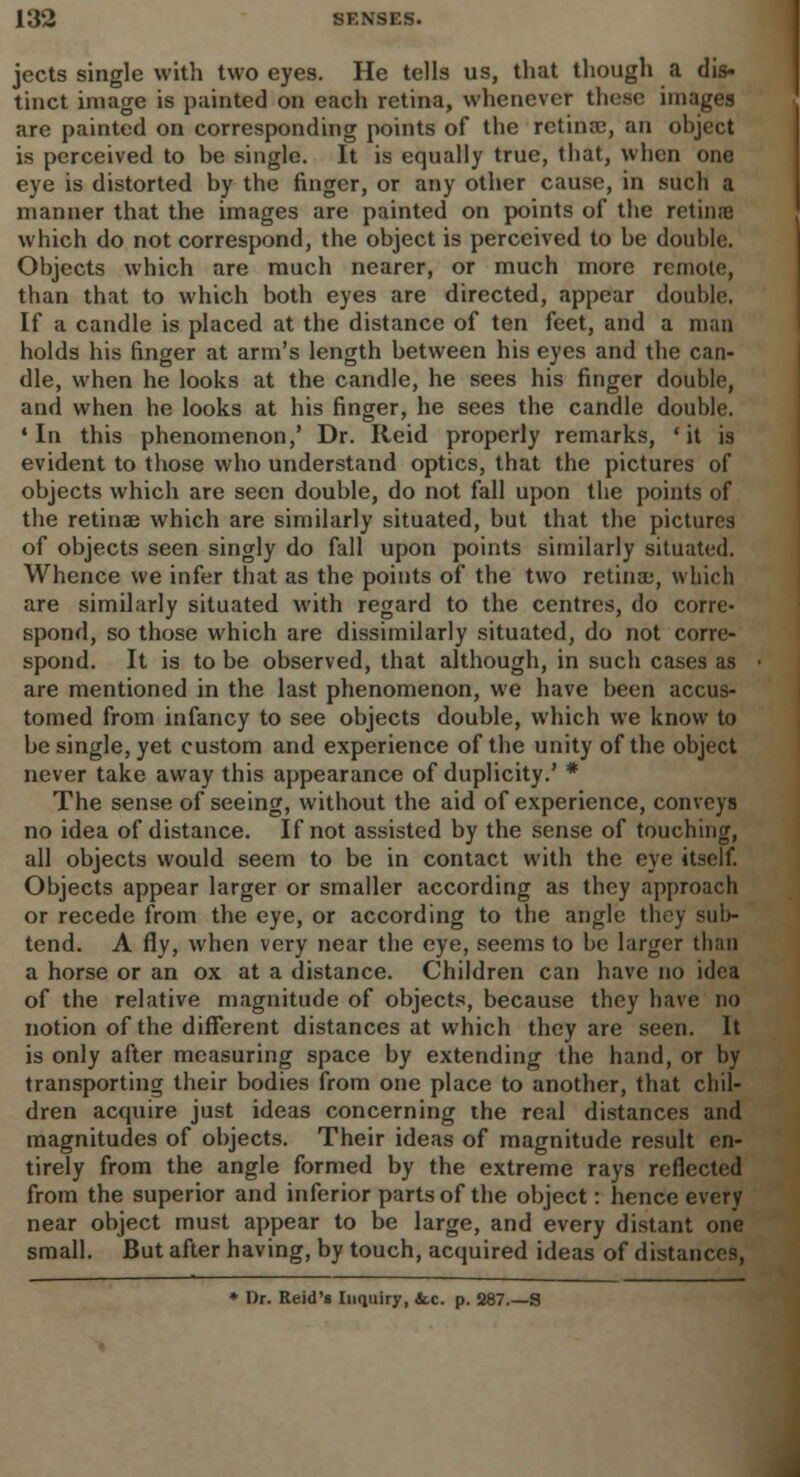 jects single with two eyes. He tells us, that though a dis- tinct image is painted on each retina, whenever these images are painted on corresponding points of the retina;, an object is perceived to be single. It is equally true, tbat, when one eye is distorted by the finger, or any other cause, in such a manner that the images are painted on points of the retime which do not correspond, the object is perceived to be double. Objects which are much nearer, or much more remote, than that to which both eyes are directed, appear double. If a candle is placed at the distance of ten feet, and a man holds his finger at arm's length between his eyes and the can- dle, when he looks at the candle, he sees his finger double, and when he looks at his finger, he sees the candle double. •In this phenomenon,' Dr. Reid properly remarks, 'it is evident to those who understand optics, that the pictures of objects which are seen double, do not fall upon the points of the retina? which are similarly situated, but that the pictures of objects seen singly do fall upon points similarly situated. Whence we infer that as the points of the two retinae, which are similarly situated with regard to the centres, do corre- spond, so those which are dissimilarly situated, do not corre- spond. It is to be observed, that although, in such cases as are mentioned in the last phenomenon, we have been accus- tomed from infancy to see objects double, which we know to be single, yet custom and experience of the unity of the object never take away this appearance of duplicity.' * The sense of seeing, without the aid of experience, conveys no idea of distance. If not assisted by the sense of touching, all objects would seem to be in contact with the eye itself. Objects appear larger or smaller according as they approach or recede from the eye, or according to the angle they sub- tend. A fly, when very near the eye, seems to be larger than a horse or an ox at a distance. Children can have no idea of the relative magnitude of objects, because they have no notion of the different distances at which they are seen. It is only after measuring space by extending the hand, or by transporting their bodies from one place to another, that chil- dren acquire just ideas concerning the real distances and magnitudes of objects. Their ideas of magnitude result en- tirely from the angle formed by the extreme rays reflected from the superior and inferior parts of the object: hence every near object must appear to be large, and every distant one small. But after having, by touch, acquired ideas of distances, * Dr. Reid's Inquiry, &.c. p. 287.—S