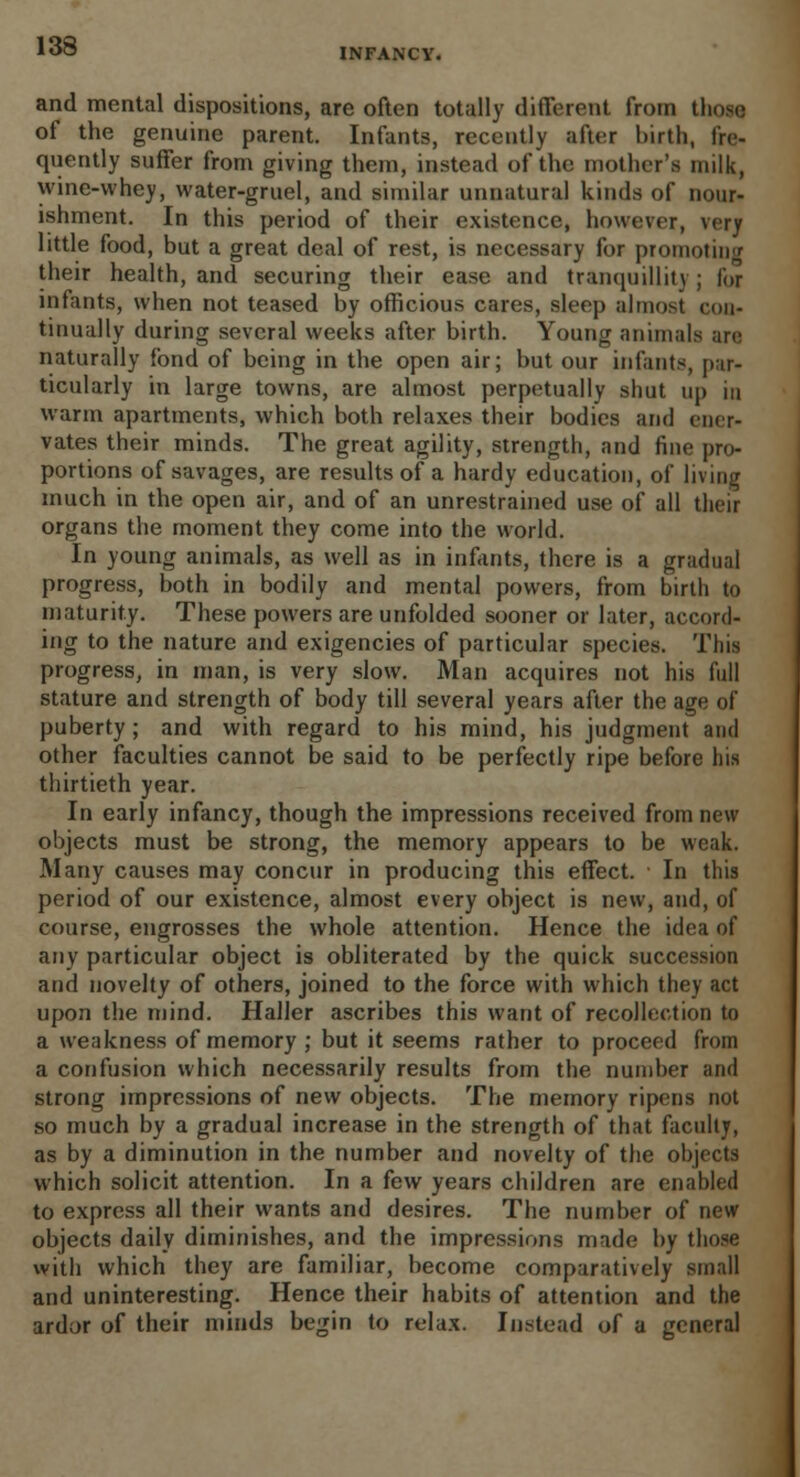 INFANCY. and mental dispositions, are often totally different from those. of the genuine parent. Infants, recently after birth, fre- quently suffer from giving them, instead of the mother's milk, wine-whey, water-gruel, and similar unnatural kinds of nour- ishment. In this period of their existence, however, very little food, but a great deal of rest, is necessary for promoting their health, and securing their ease and tranquillity; for infants, when not teased by officious cares, sleep almost con- tinually during several weeks after birth. Young animals are naturally fond of being in the open air; but our infants, par- ticularly in large towns, are almost perpetually shut up in warm apartments, which both relaxes their bodies and ener- vates their minds. The great agility, strength, and fine pro- portions of savages, are results of a hardy education, of living much in the open air, and of an unrestrained use of all their organs the moment they come into the world. In young animals, as well as in infants, there is a gradual progress, both in bodily and mental powers, from birth to maturity. These powers are unfolded sooner or later, accord- ing to the nature and exigencies of particular species. This progress, in man, is very slow. Man acquires not his full stature and strength of body till several years after the age of puberty; and with regard to his mind, his judgment and other faculties cannot be said to be perfectly ripe before his thirtieth year. In early infancy, though the impressions received from new objects must be strong, the memory appears to be weak. Many causes may concur in producing this effect. In this period of our existence, almost every object is new, and, of course, engrosses the whole attention. Hence the idea of any particular object is obliterated by the quick succession and novelty of others, joined to the force with which they act upon the mind. Haller ascribes this want of recollection to a weakness of memory ; but it seems rather to proceed from a confusion which necessarily results from the number and strong impressions of new objects. The memory ripens not so much by a gradual increase in the strength of that faculty, as by a diminution in the number and novelty of the objects which solicit attention. In a few years children are enabled to express all their wants and desires. The number of new objects daily diminishes, and the impressions made by those with which they are familiar, become comparatively small and uninteresting. Hence their habits of attention and the ardor of their minds begin to relax. Instead of a general