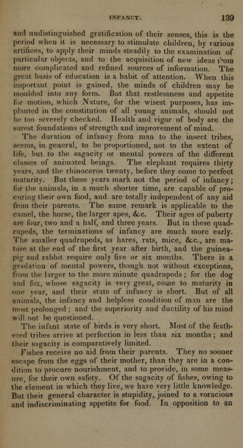 and undistinguished gratification of their senses, this is the period when it is necessary to stimulate children, by various artifices, to apply their minds steadily to the examination of particular objects, and to the acquisition of new ideas i'-ora more complicated and refined sources of information. The great basis of education is a habit of attention. When this important point is gained, the minds of children may be moulded into any form. But that restlessness and appetite Cor motion, which Nature, for the wisest purposes, has im- planted in the constitution of all young animals, should not be too severely checked. Health and vigor of body are the surest foundations of strength and improvement of mind. The duration of infancy from man to the insect tribes, seems, in general, to be proportioned, not to the extent of life, but to the sagacity or mental powers of the different classes of animated beings. The elephant requires thirty years, and the rhinoceros twenty, before they come to perfect maturity. But these years mark not the period of infancy; lor the animals, in a much shorter time, are capable of pro- curing their own food, and are totally independent of any aid from their parents. The same remark is applicable to the camel, the horse, the larger apes, &,c. Their ages of puberty are four, two and a half, and three years. But in these quad- rupeds, the terminations of infancy are much more early. The smaller quadrupeds, as hares, rats, mice, &c, are ma- ture at the end of the first year after birth, and the guinea- pig and rabbit require only five or six months. There is a gradation of mental powers, though not without exceptions, from the larger to the more minute quadrupeds ; for the dog and fox, whose sagacity is very great, come to maturity in one year, and their state of infancy is short. But of all animals, the infancy and helpless condition of man are the most prolonged ; and the superiority and ductility of his mind will not be questioned. The infant state of birds is very short. Most of the feath- ered tribes arrive at perfection in less than six months; and their sagacity is comparatively limited. Fishes receive no aid from their parents. They no sooner escape from the eggs of their mother, than they are in a con- dition to procure nourishment, and to provide, in some meas- ure, for their own safety. Of the sagacity of fishes, owing to the element in which they live, we have very little knowledge. But their general character is stupidity, joined to a voracious and indiscriminating appetite for food. In opposition to an