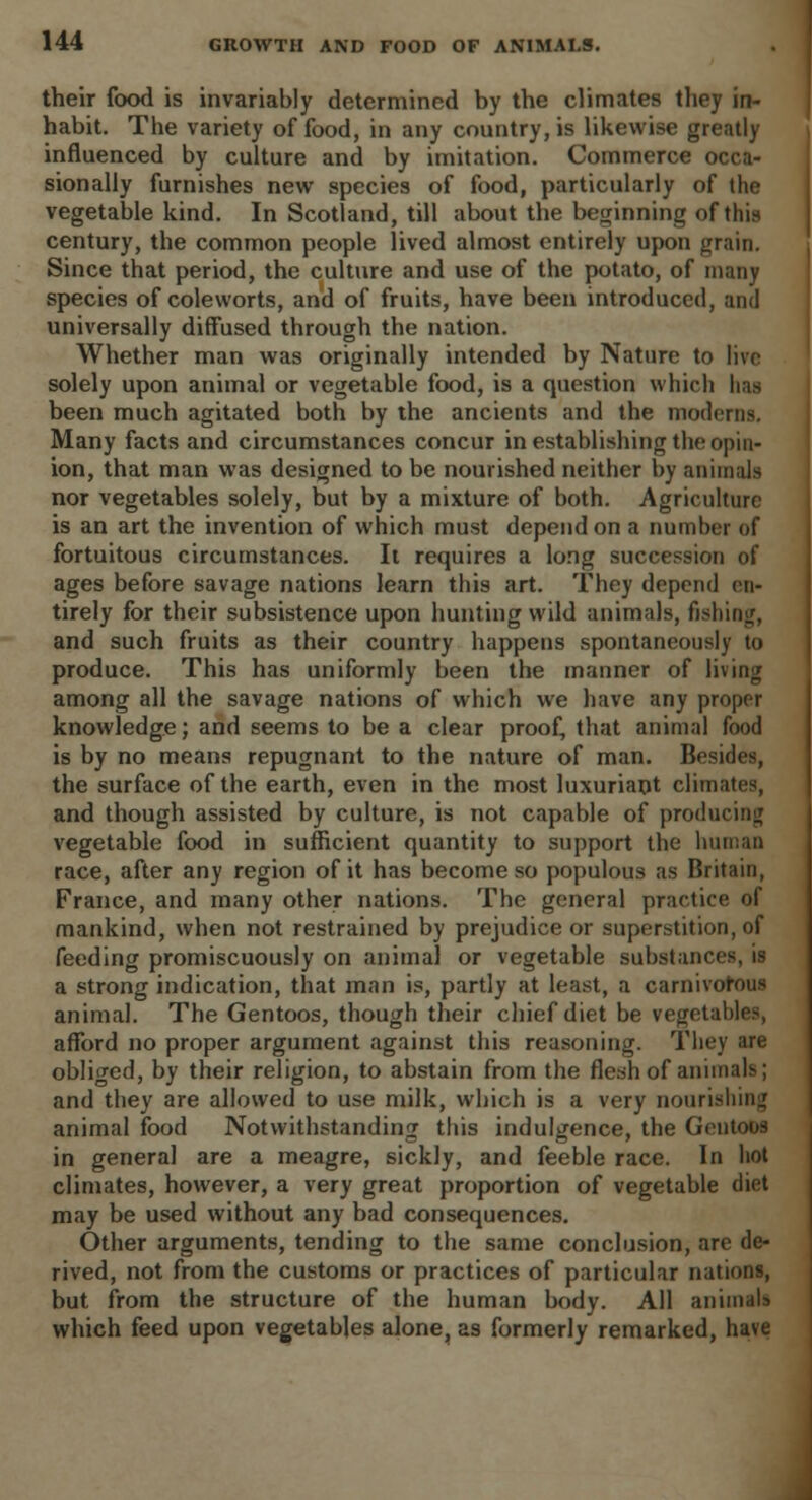 their food is invariably determined by the climates they in- habit. The variety of food, in any country, is likewise greatly influenced by culture and by imitation. Commerce occa- sionally furnishes new species of food, particularly of the vegetable kind. In Scotland, till about the beginning of this century, the common people lived almost entirely upon grain. Since that period, the culture and use of the potato, of many species of coleworts, and of fruits, have been introduced, and universally diffused through the nation. Whether man was originally intended by Nature to live solely upon animal or vegetable food, is a question which lias been much agitated both by the ancients and the moderns. Many facts and circumstances concur in establishing the opin- ion, that man was designed to be nourished neither by animals nor vegetables solely, but by a mixture of both. Agriculture is an art the invention of which must depend on a number of fortuitous circumstances. It requires a long succession of ages before savage nations learn this art. They depend en- tirely for their subsistence upon hunting wild animals, fishing, and such fruits as their country happens spontaneously to produce. This has uniformly been the manner of living among all the savage nations of which we have any proper knowledge; and seems to be a clear proof, that animal food is by no means repugnant to the nature of man. Besides, the surface of the earth, even in the most luxuriant climates, and though assisted by culture, is not capable of producing vegetable food in sufficient quantity to support the human race, after any region of it has become so populous as Britain, France, and many other nations. The general practice of mankind, when not restrained by prejudice or superstition, of feeding promiscuously on animal or vegetable substances, is a strong indication, that man is, partly at least, a carnivorous animal. The Gentoos, though their chief diet be vegetables, afford no proper argument against this reasoning. Tiny are obliged, by their religion, to abstain from the flesh of animals; and they are allowed to use milk, which is a very nourishing animal food Notwithstanding this indulgence, the Gentoos in general are a meagre, sickly, and feeble race. In hot climates, however, a very great proportion of vegetable diet may be used without any bad consequences. Other arguments, tending to the same conclusion, are de- rived, not from the customs or practices of particular nations, but from the structure of the human body. All animals which feed upon vegetables alone, as formerly remarked, have