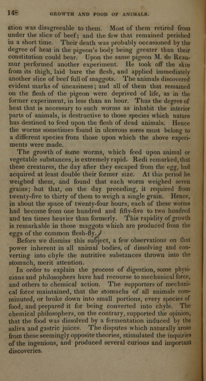 14S ation was disagreeable to them. Most of them retired from under the slice of beef; and the few that remained perished in a short time. Their death was probably occasioned by the degree of heat in the pigeon's body being greater than their constitution could bear. Upon the same pigeon M. de Reau- mur performed another experiment. He took off the skin from its thigh, laid bare the flesh, and applied immediately another slice of beef full of maggots. The animals discovered evident marks of uneasiness; and all of them that remained on the flesh of the pigeon were deprived of life, as in the former experiment, in less than an hour. Thus the degree of heat that is necessary to such worms as inhabit the interior parts of animals, is destructive to those species which nature has destined to feed upon the flesh of dead animals. Hence the worms sometimes found in ulcerous sores must belong to a different species from those upon which the above experi- ments were made. The growth of some worms, which feed upon animal or vegetable substances, is extremely rapid. Redi remarked, that these creatures, the day after they escaped from the egg, had acquired at least double their former size. At this period he weighed them, and found that each worm weighed seven grains; but that, on the day preceding, it required from twenty-five to thirty of them to weigh a single grain. Hence, in about the space of twenty-four hours, each of these worms had become from one hundred and fifty-five to two hundred and ten times heavier than formerly. This rapidity of growth is remarkable in those maggots which are produced from the eggs of the common flesh-fly./ Before we dismiss this subject, a few observations on that power inherent in all animal bodies, of dissolving and con- verting into chyle the nutritive substances thrown into the stomach, merit attention. In order to explain the process of digestion, some physi- cians and philosophers have had recourse to mechanical force, and others to chemical action. The supporters of mechani- cal force maintained, that the stomachs of all animals com- minuted, or broke down into small portions, every species of food, and prepared it for being converted into chyle. The chemical philosophers, on the contrary, supported the opinion, that the food was dissolved by a fermentation induced by the saliva and gastric juices. The disputes which naturally arose from these seemingly opposite theories, stimulated the inquiries of the ingenious, and produced several curious and important discoveries.