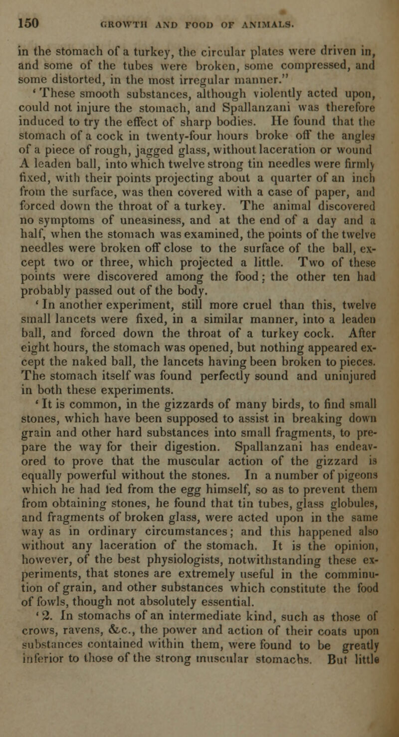 in the stomach of a turkey, the circular plates were driven in, and some of the tubes were broken, some compressed, and some distorted, in the most irregular manner. 1 These smooth substances, although violently acted upon, could not injure the stomach, and Spallanzani was therefore induced to try the effect of sharp bodies. He found that the stomach of a cock in twenty-four hours broke off the angles of a piece of rough, jagged glass, without laceration or wound A leaden ball, into which twelve strong tin needles were firmlv fixed, with their points projecting about a quarter of an inch from the surface, was then covered with a case of paper, and forced down the throat of a turkey. The animal discovered no symptoms of uneasiness, and at the end of a day and a half, when the stomach was examined, the points of the twelve needles were broken off close to the surface of the ball, ex- cept two or three, which projected a little. Two of these points were discovered among the food: the other ten had probably passed out of the body. ' In another experiment, still more cruel than this, twelve small lancets were fixed, in a similar manner, into a leaden ball, and forced down the throat of a turkey cock. After eight hours, the stomach was opened, but nothing appeared ex- cept the naked ball, the lancets having been broken to pieces. The stomach itself was found perfectly sound and uninjured in both these experiments. 1 It is common, in the gizzards of many birds, to find small stones, which have been supposed to assist in breaking clown grain and other hard substances into small fragments, to pre- pare the way for their digestion. Spallanzani has endeav- ored to prove that the muscular action of the gizzard is equally powerful without the stones. In a number of pigeons which he had led from the egg himself, so as to prevent them from obtaining stones, he found that tin tubes, glass globules, and fragments of broken glass, were acted upon in the same way as in ordinary circumstances; and this happened also without any laceration of the stomach. It is the opinion, however, of the best physiologists, notwithstanding these ex- periments, that stones are extremely useful in the comminu- tion of grain, and other substances which constitute the food of fowls, though not absolutely essential. '2. In stomachs of an intermediate kind, such as those of crows, ravens, &c, the power and action of their coats upon substances contained within them, were found to be greatly inferior to those of the strong muscular stomachs. But little