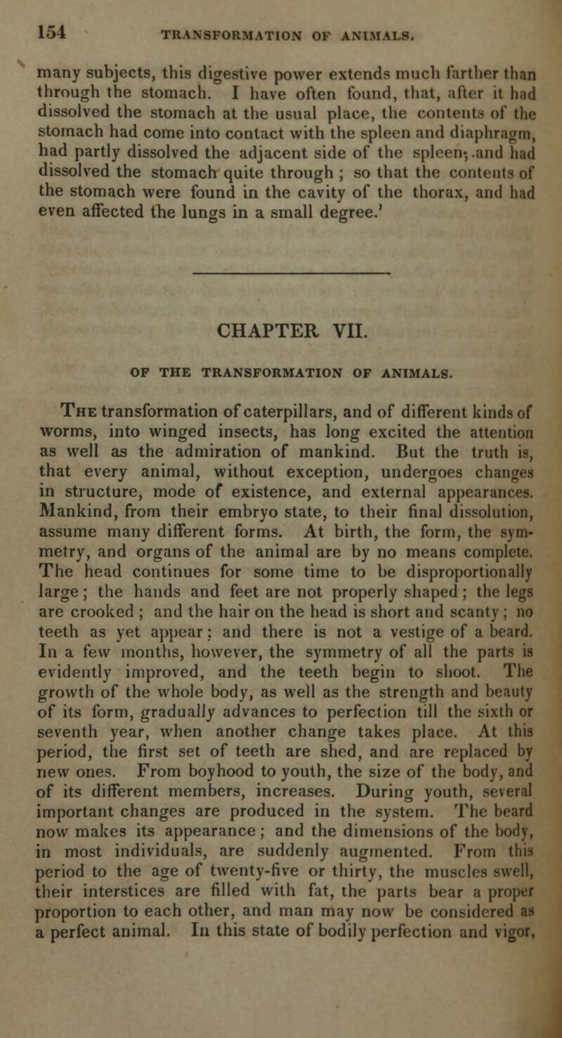 many subjects, this digestive power extends much farther than through the stomach. I have often found, that, after it had dissolved the stomach at the usual place, the contents of the stomach had come into contact with the spleen and diaphragm, had partly dissolved the adjacent side of the spleen*, .and had dissolved the stomach quite through ; so that the contents of the stomach were found in the cavity of the thorax, and had even affected the lungs in a small degree.' CHAPTER VII. OF THE TRANSFORMATION OF ANIMALS. The transformation of caterpillars, and of different kinds of worms, into winged insects, has long excited the attention as well as the admiration of mankind. But the truth is, that every animal, without exception, undergoes changes in structure, mode of existence, and external appearances. Mankind, from their embryo state, to their final dissolution, assume many different forms. At birth, the form, the sym- metry, and organs of the animal are by no means complete. The head continues for some time to be disproportionally large; the hands and feet are not properly shaped; the legs are crooked ; and the hair on the head is short and scanty ; no teeth as yet appear; and there is not a vestige of a beard. In a few months, however, the symmetry of all the parts is evidently improved, and the teeth begin to shoot. The growth of the whole body, as well as the strength and beauty of its form, gradually advances to perfection till the sixth or seventh year, when another change takes place. At this period, the first set of teeth are shed, and are replaced by new ones. From boyhood to youth, the size of the body, and of its different members, increases. During youth, several important changes are produced in the system. The beard now makes its appearance; and the dimensions of the body, in most individuals, are suddenly augmented. From this period to the age of twenty-five or thirty, the muscles swell, their interstices are filled with fat, the parts bear a proper proportion to each other, and man may now be considered as a perfect animal. In this state of bodily perfection and vigor,