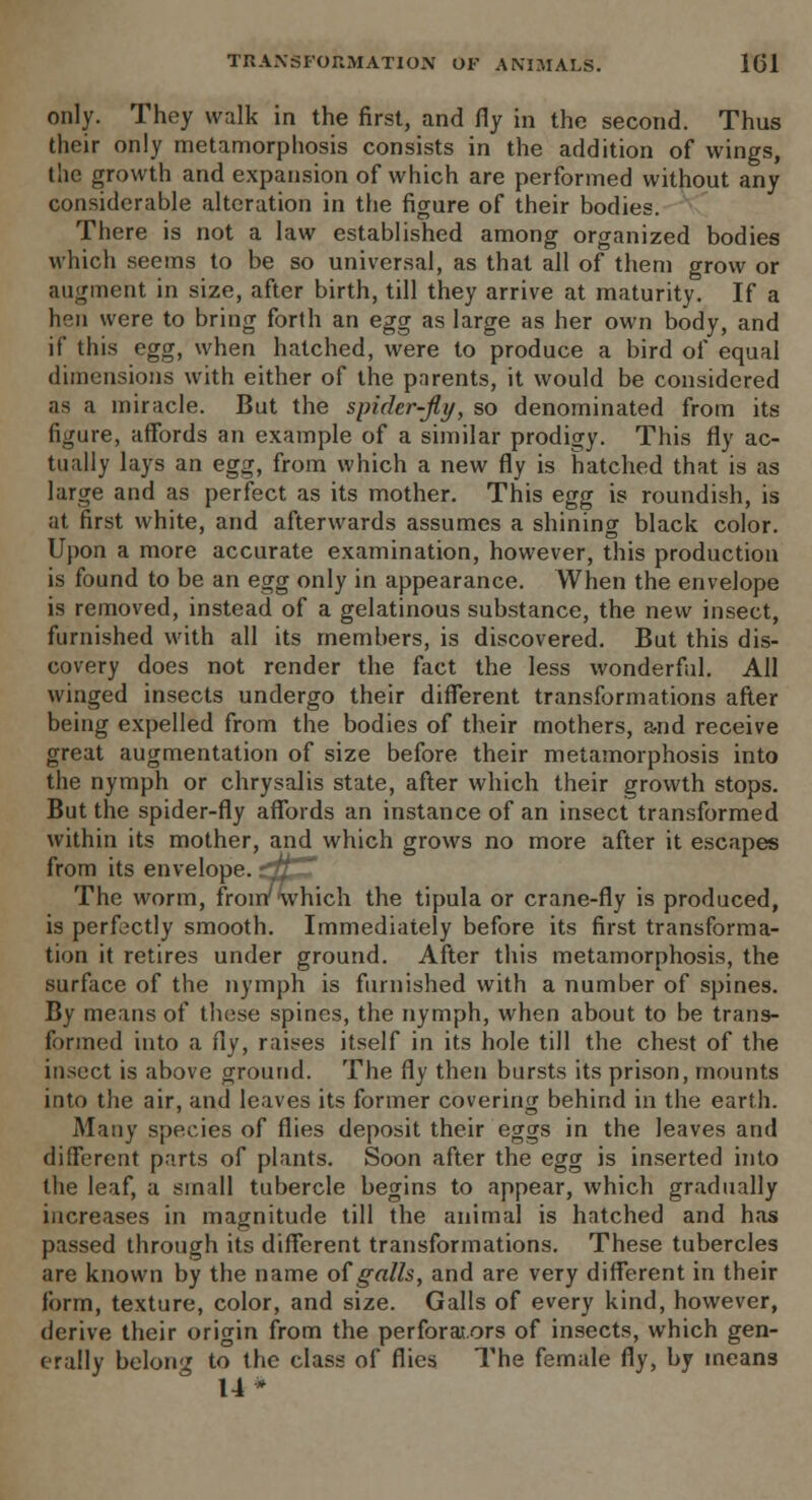 only. They walk in the first, and fly in the second. Thus their only metamorphosis consists in the addition of wings, the growth and expansion of which are performed without any considerable alteration in the figure of their bodies. There is not a law established among organized bodies which seems to be so universal, as that all of them grow or augment in size, after birth, till they arrive at maturity. If a hen were to bring forth an egg as large as her own body, and if this egg, when hatched, were to produce a bird of equal dimensions with either of the parents, it would be considered as a miracle. But the spider-fly, so denominated from its figure, affords an example of a similar prodigy. This fly ac- tually lays an egg, from which a new fly is hatched that is as large and as perfect as its mother. This egg is roundish, is at first white, and afterwards assumes a shining black color. Upon a more accurate examination, however, this production is found to be an egg only in appearance. When the envelope is removed, instead of a gelatinous substance, the new insect, furnished with all its members, is discovered. But this dis- covery does not render the fact the less wonderful. All winged insects undergo their different transformations after being expelled from the bodies of their mothers, a-nd receive great augmentation of size before their metamorphosis into the nymph or chrysalis state, after which their growth stops. But the spider-fly affords an instance of an insect transformed within its mother, and which grows no more after it escapes from its envelope. ?tt- ' The worm, from'which the tipula or crane-fly is produced, is perfectly smooth. Immediately before its first transforma- tion it retires under ground. After this metamorphosis, the surface of the nymph is furnished with a number of spines. By means of these spines, the nymph, when about to be trans- formed into a fly, raises itself in its hole till the chest of the insect is above ground. The fly then bursts its prison, mounts into the air, and leaves its former covering behind in the earth. Many species of flies deposit their eggs in the leaves and different parts of plants. Soon after the egg is inserted into the leaf, a small tubercle begins to appear, which gradually increases in magnitude till the animal is hatched and has passed through its different transformations. These tubercles are known by the name of galls, and are very different in their form, texture, color, and size. Galls of every kind, however, derive their origin from the perforators of insects, which gen- erally belong to the class of flies The female fly, by means 14*