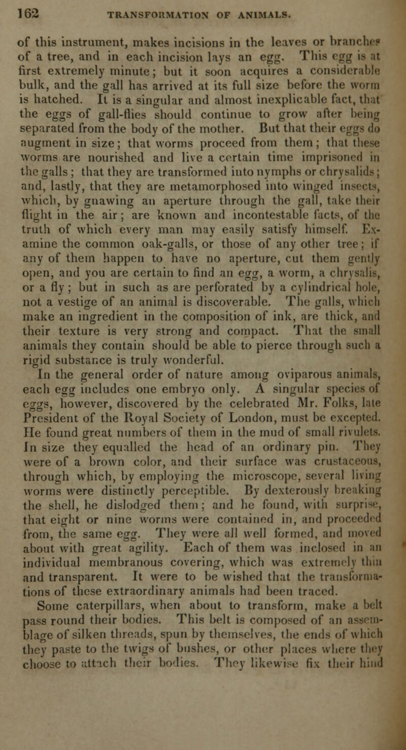 of this instrument, makes incisions in the leaves or branches of a tree, and in each incision lays an egg. This egg is al first extremely minute; but it soon acquires a considerable bulk, and the gall has arrived at its full size before the worm is hatched. It is a singular and almost inexplicable fact, that the eggs of gall-flies should continue to grow after being separated from the body of the mother. But that their eggs do augment in size; that worms proceed from them; thai these worms are nourished and live a certain time imprisoned in the galls ; that they are transformed into nymphs or chrysalids ; and, lastly, that they are metamorphosed into winged insects, which, by gnawing an aperture through the gall, take then- flight in the air; are known and incontestable facts, of the truth of which every man may easily satisfy himself. Ex- amine the common oak-galls, or those of any other tree; if any of them happen to have no aperture, cut them gently open, and you are certain to find an egg, a worm, a chrysalis, or a fly ; but in such as are perforated by a cylindrical hole, not a vestige of an animal is discoverable. The galls, which make an ingredient in the composition of ink, are thick, and their texture is very strong and compact. That the small animals they contain should be able to pierce through such a rigid substance is truly wonderful. In the general order of nature among oviparous animals, each egg includes one embryo only. A singular species of eggs, however, discovered by the celebrated Mr. Folks, late President of the Royal Society of London, must be excepted. He found great numbers of them in the mud of small rivulets. In size they equalled the head of an ordinary pin. They were of a brown color, and their surface was crustaceout, through which, by employing the microscope, several living worms were distinctly perceptible. By dexterously breaking the shell, he dislodged them; and he found, with surprise, that eight or nine worms were contained in, and proceeded from, the same egg. They were all well formed, and moved about with great agility. Each of them was inclosed in an individual membranous covering, which was extremely thin and transparent. It were to be wished that the transforma- tions of these extraordinary animals had been traced. Some caterpillars, when about to transform, make a belt pass round their bodies. This belt is composed of an assem- blage of silken threads, spun by themselves, the ends of which they paste to the twigs of bushes, or other places where they choose to attach their bodies. They likewise fix their hind