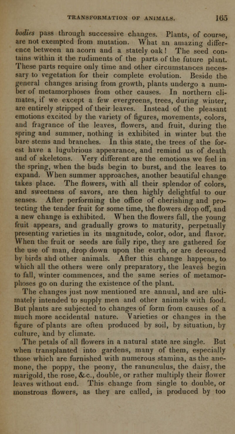 bodies pass through successive changes. Plants, of course, are not exempted from mutation. What an amazing differ- ence between an acorn and a stately oak ! The seed con- tains within it the rudiments of the parts of the future plant. These parts require only time and other circumstances neces- sary to vegetation for their complete evolution. Beside the general changes arising from growth, plants undergo a num- ber of metamorphoses from other causes. In northern cli- mates, if we except a few evergreens, trees, during winter, are entirely stripped of their leaves. Instead of the pleasant emotions excited by the variety of figures, movements, colors, and fragrance of the leaves, flowers, and fruit, during the spring and summer, nothing is exhibited in winter but the bare stems and branches. In this state, the trees of the for- est have a lugubrious appearance, and remind us of death and of skeletons. Very different are the emotions we feel in the spring, when the buds begin to burst, and the leaves to expand. When summer approaches, another beautiful change takes place. The flowers, with all their splendor of colors, and sweetness of savors, are then highly delightful to our senses. After performing the office of cherishing and pro- tecting the tender fruit for some time, the flowers drop off, and a new change is exhibited. When the flowers fall, the young fruit appears, and gradually grows to maturity, perpetually presenting varieties in its magnitude, color, odor, and flavor. When the fruit or seeds are fuily ripe, they are gathered for the use of man, drop down upon the earth, or are devoured by birds and other animals. After this change happens, to which all the others were only preparatory, the leaves begin to fall, winter commences, and the same series of metamor- phoses go on during the existence of the plant. The changes just now mentioned are annual, and are ulti- mately intended to supply men and other animals with food. But plants are subjected to changes of form from causes of a much more accidental nature. Varieties or changes in the figure of plants are often produced by soil, by situation, by culture, and by climate. The petals of all flowers in a natural state are single. But when transplanted into gardens, many of them, especially those which are furnished with numerous stamina, as the ane- mone, the poppy, the peony, the ranunculus, the daisy, the marigold, the rose,&,c, double, or rather multiply their flower leaves without end. This change from single to double, or monstrous flowers, as they are called, is produced by too