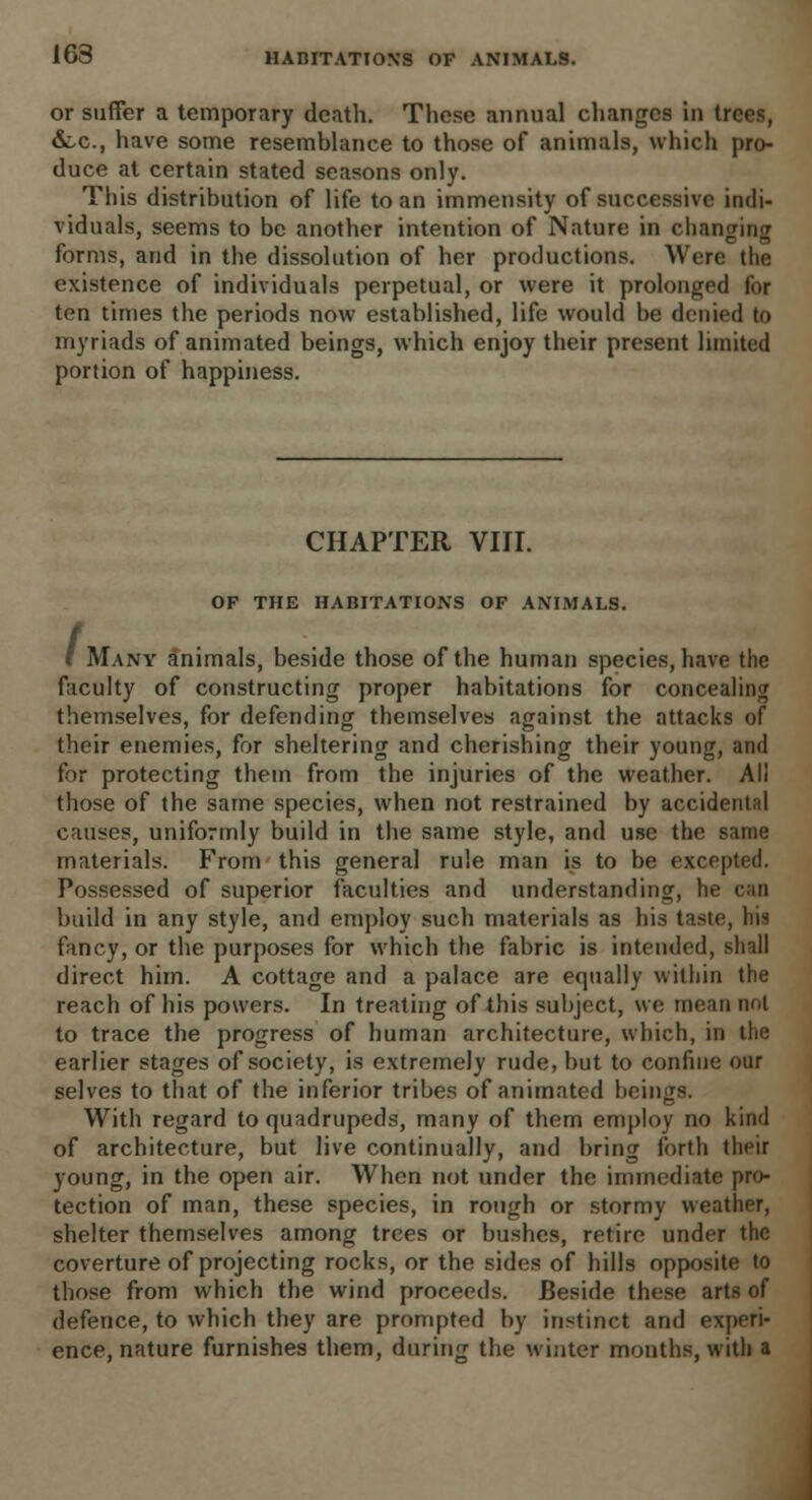 or suffer a temporary death. These annual changes in trees, &,c, have some resemblance to those of animals, which pro- duce at certain stated seasons only. This distribution of life to an immensity of successive indi- viduals, seems to be another intention of Nature in changing forms, and in the dissolution of her productions. Were the existence of individuals perpetual, or were it prolonged for ten times the periods now established, life would be denied to myriads of animated beings, which enjoy their present limited portion of happiness. CHAPTER VIII. OP THE HABITATIONS OF ANIMALS. ' Many animals, beside those of the human species, have the faculty of constructing proper habitations for concealing themselves, for defending themselves against the attacks of their enemies, for sheltering and cherishing their young, and for protecting them from the injuries of the weather. All those of the same species, when not restrained by accidental causes, uniformly build in the same style, and use the same materials. From this general rule man is to be excepted. Possessed of superior faculties and understanding, lie can build in any style, and employ such materials as his taste, his fancy, or the purposes for which the fabric is intended, shall direct him. A cottage and a palace are equally within the reach of his powers. In treating of this subject, we me;in not to trace the progress of human architecture, which, in the earlier stages of society, is extremely rude, but to confine our selves to that of the inferior tribes of animated beings. With regard to quadrupeds, many of them employ no kind of architecture, but live continually, and bring forth their young, in the open air. When not under the immediate pro- tection of man, these species, in rough or stormy weather, shelter themselves among trees or bushes, retire under the coverture of projecting rocks, or the sides of hills opposite to those from which the wind proceeds. Beside these arts of defence, to which they are prompted by instinct and experi- ence, nature furnishes them, during the winter months, witli a