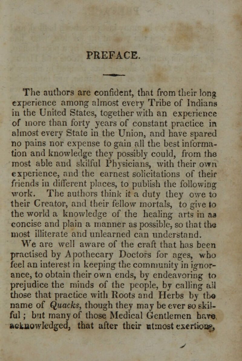 The authors are confident, that from their long experience among almost every Tribe of Indians in the United States, together with an experience of more than forty years of constant practice in almost every State in the Union, and have spared no pains nor expense to gain all the best informa- tion and knowledge they possibly could, from the most able and skilful Physicians, with their own experience, and the earnest solicitations of their friends in different places, to publish the following work. The authors think it a duty they owe to their Creator, and their fellow mortals, to give to the world a knowledge of the healing arts in aa concise and plain a manner as possible, so that the most illiterate and unlearned can understand. We are well aware of the craft that has been practised by Apothecary Doctors for ages, who feel an interest in keeping the community in ignor- ance, to obtain their own ends, by endeavoring to prejudice the minds of the people, by calling all those that practice with Roots and Herbs by the name of Quacks, though they may be ever 60 skil- ful ; but many of those Medical Gentlemen have, acknowledged, that after their utmost exertioofj