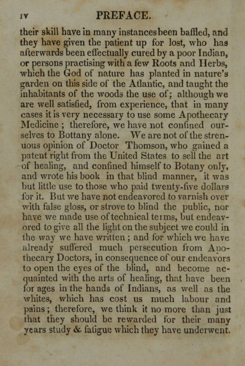their skill have in many instances been baffled, and they have given the patient up for lost, who has afterwards been effectually cured by a poor Indian, or persons practising with a lew Roots and Herbs, which the God of nature has planted in nature's garden on this side of the Atlantic, and taught the inhabitants of the woods the use of; although we are well satisfied, from experience, that in many cases it is very necessary to use some Apothecary Medicine ; therefore, we have not confined our- selves to Bottany alone. We are not of the stren- uous opinion of Doctor Thomson, who gained a patent right from the United States to sell the art of healing, and confined himself to Botany only, and wrote his book in that blind manner, it was but little use to those who paid twenty-five dollars for it. But we have not endeavored to varnish over with false gloss, or strove to blind the public, nor have we made use of technical terms, but endeav- ored to give all the light on the subject we could in the way we have written ; and for which we have already suffered much persecution from Apo- thecary Doctors, in consequence of our endeavors to open the eyes of the blind, and become ac- quainted with the arts of healing, that have been for ages in the hands of Indians, as well as the whites, which has cost us much labour and pains; therefore, we think it no more than just that they should be rewarded for their many years study & fatigue which they have underwent.