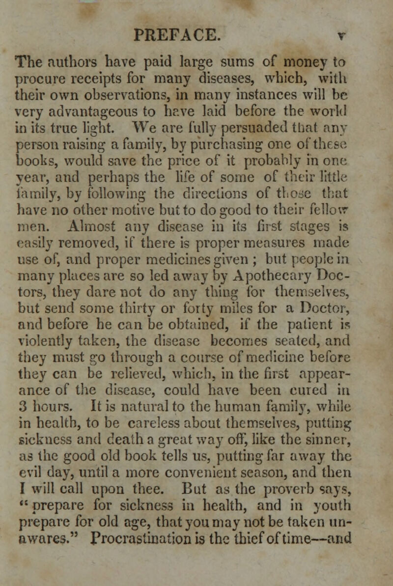 The authors have paid large sums of money to procure receipts for many diseases, which, with their own observations, in many instances will be very advantageous to have laid before the world in its true light. We are fully persuaded that any person raising a family, by purchasing one of thf e-- books, would save the price of it probably in one year, and perhaps the life of some of their little family, by following the directions of those that have no other motive but to do good to their fellow men. Almost any disease in its first stages is easily removed, if there is proper measures made use of, and proper medicines given ; but people in many places are so led away by Apothecary Doc- tors, they dare not do any thing for themselves, but send some thirty or forty miles for a Doctor, and before he can be obtained, if the patient is violently taken, the disease becomes seated, and they must go through a course of medicine before they can be relieved, which, in the first appear- ance of the disease, could have been cured in 3 hours. It is natural to the human family, while in health, to be careless about themselves, putting sickness and death a great way off, like the sinner, as the good old book tells us, putting far away the evil day, until a more convenient season, and then I will call upon thee. But as the proverb says,  prepare for sickness in health, and in youth prepare for old age, that you may not be taken un- awares. Procrastination is the thief of time—and