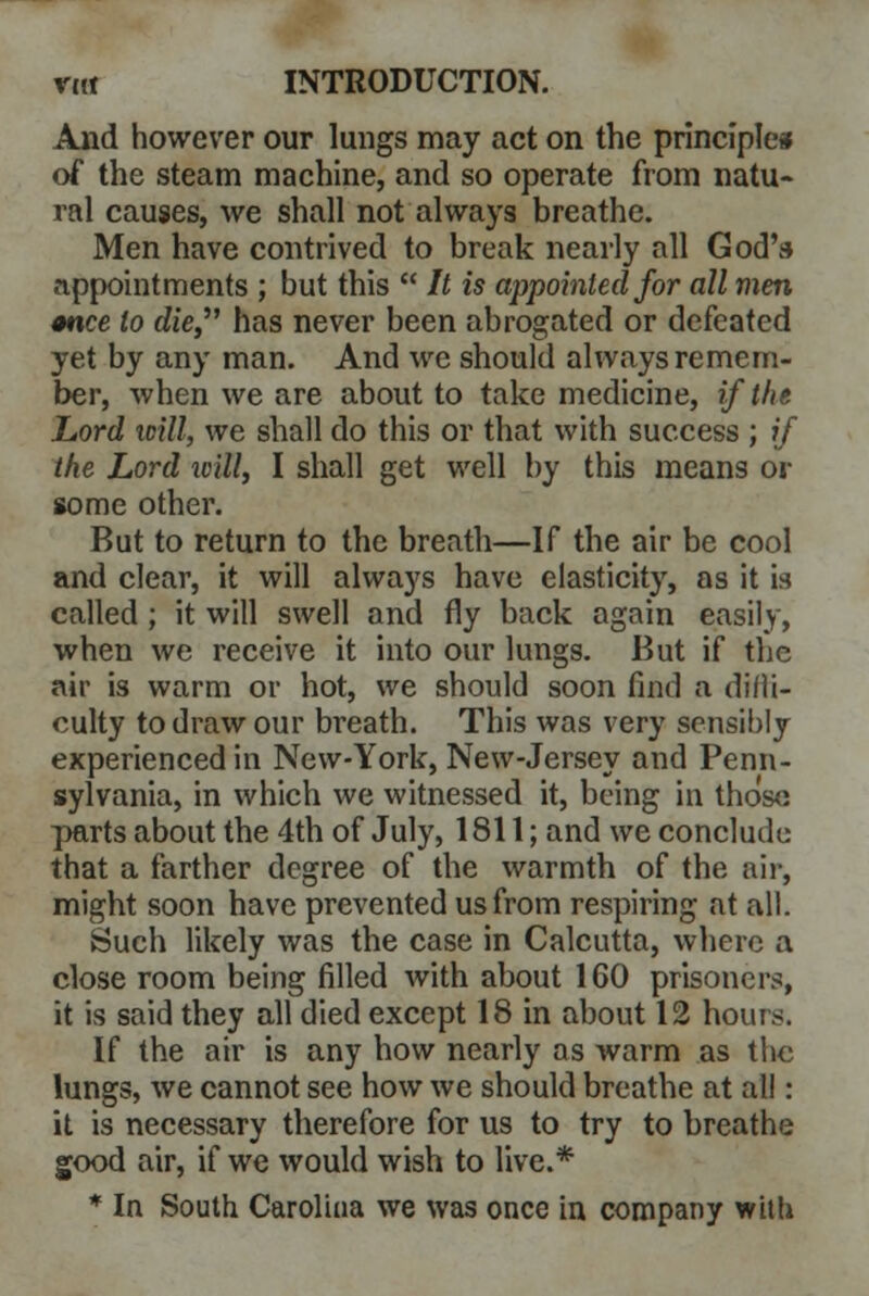 And however our lungs may act on the principle* of the steam machine, and so operate from natu- ral causes, we shall not always breathe. Men have contrived to break nearly all God's appointments ; but this  It is appointed for all men once to die has never been abrogated or defeated yet by any man. And we should always remem- ber, when we are about to take medicine, if the Lord will, we shall do this or that with success ; if the Lord will, I shall get well by this means or some other. But to return to the breath—If the air be cool and clear, it will always have elasticity, as it is called ; it will swell and fly back again easily, when we receive it into our lungs. But if the air is warm or hot, we should soon find a difli- culty to draw our breath. This was very sensibly experienced in New-York, New-Jersey and Penn- sylvania, in which we witnessed it, being in those parts about the 4th of July, 1811; and we conclude that a farther degree of the warmth of the air, might soon have prevented us from respiring at all. Such likely was the case in Calcutta, where a close room being filled with about 160 prisoners, it is said they all died except 18 in about 12 hours. If the air is any how nearly as warm as the lungs, we cannot see how we should breathe at all: it is necessary therefore for us to try to breathe good air, if we would wish to live.* * In South Carolina we was once in company with