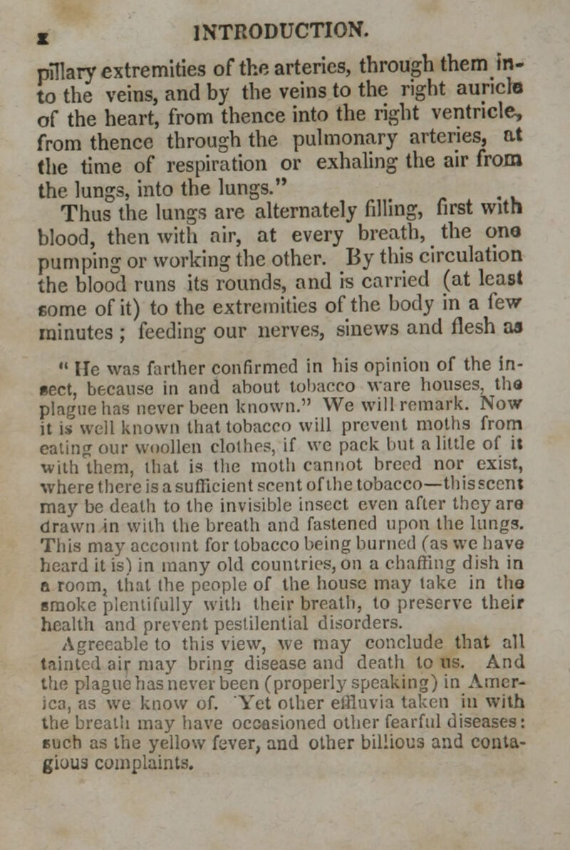 pllary extremities of the arteries, through them in- to the veins, and by the veins to the right auricle of the heart, from thence into the right ventricle, from thence through the pulmonary arteries, at the time of respiration or exhaling the air from the lungs, into the lungs. t Thus the lungs are alternately filling, first with blood, then with air, at every breath, the one pumping or working the other. By this circulation the blood runs its rounds, and is carried (at least some of it) to the extremities of the body in a few minutes ; feeding our nerves, sinews and flesh as  He was farther confirmed in Iris opinion of the in- sect, because in and about tobacco ware houses, tha plague has never been known. We will remark. Now it is well known that tobacco will prevent moths from eating our woollen clothes, if we pack but a little of it with them, that is the moth cannot breed nor exist, where there is asufficient scent of the tobacco—thissccnt may be death to the invisible insect even after they are drawn in with the breath and fastened upon the lungs. This may account for tobacco being burned fas we have heard it is) in many old countries, on a chaffing dish in a room, that the people of the house may take in the smoke plentifully with their breath, to preserve their health and prevent pestilential disorders. Agreeable to this view, we may conclude that all tainted air may bring disease and death to us. And the plague has never been (properly speaking) in Amer- ica, as we know of. Yet other effluvia taken in with the breath may have occasioned other fearful diseases: Buch as the yellow fever, and other biliious and conta- gious complaints.