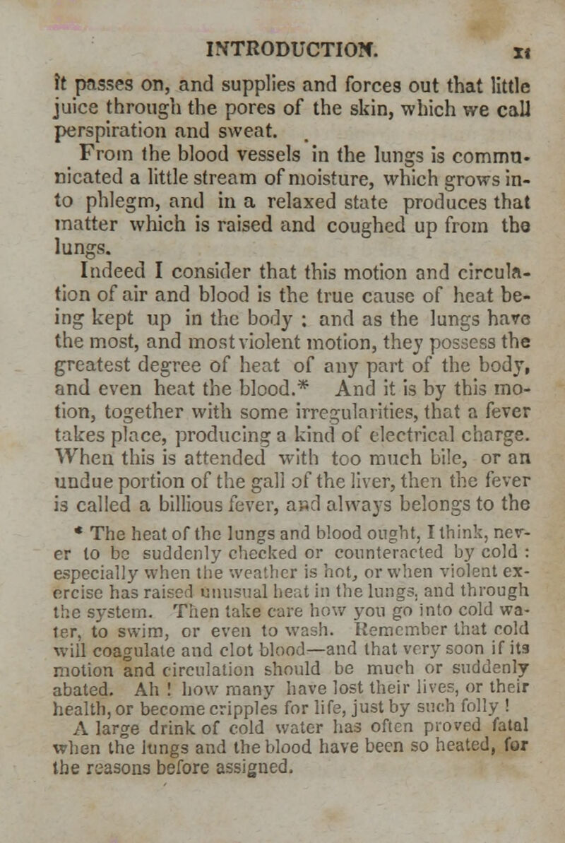 \t passes on, and supplies and forces out that little juice through the pores of the skin, which we calJ perspiration and sweat. From the blood vessels in the lungs is commu- nicated a little stream of moisture, which grows in- to phlegm, and in a relaxed state produces that matter which is raised and coughed up from the lungs. Indeed I consider that this motion and circula- tion of air and blood is the true cause of heat be- ing kept up in the body ; and as the lungs hare the most, and most violent motion, they possess the greatest degree of heat of any part of the body, and even heat the blood.* And it is by this mo- tion, together with some irregularities, that a fever takes place, producing a kind of electrical charge. When this is attended with too much bile, or an undue portion of the gall of the liver, then the fever is called a billious fever, a»d always belongs to the * The heat of the lungs and blood ought, I think, nev- er to be suddenly checked or counteracted by cold : especially when the weather is hot, or when violent ex- ercise has raised unusual heat in the lungs, and through the system. Then take care how you go into cold wa- ter, to swim, or even to wash. Remember that cold will coagulate and clot blood—and that very soon if its motion and circulation should be much or suddenly abated. Ah ! how many have lost their lives, or their health, or become cripples for life, just by such folly ! A large drink of cold water has often proved fatal when the lungs and the blood have been so heated, for the reasons before assigned.