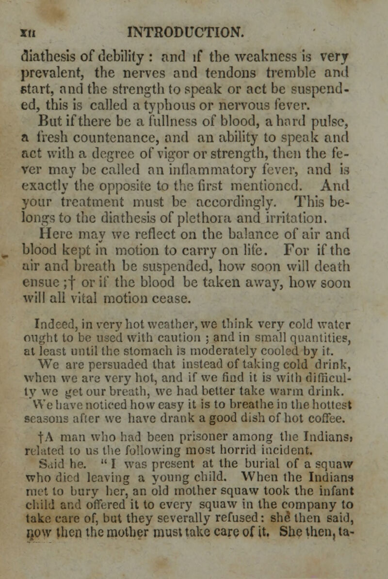 diathesis of debility : and if the weakness is very prevalent, the nerves and tendons tremble and start, and the strength to speak or act be suspend- ed, this is called a typhous or nervous fever. But if there be a fullness of blood, a hard pulse, a fresh countenance, and an ability to speak and act with a degree of vigor or strength, then the fe- ver may be called an inflammatory fever, and is exactly the opposite to the first mentioned. And your treatment must be accordingly. This be- longs to the diathesis of plethora and irritation. Here may we reflect on the balance of air and blood kept in motion to carry on life. For if the air and breath be suspended, how soon will death ensue ;f or if the blood be taken away, how soon will all vital motion cease. Indeed, in very hot weather, we think very cold water might to be used with caution ; and in small quantities, at least until the stomach is moderately cooled by it. We are persuaded that instead of taking cold drink, when we are very hot, and if we find it is with difficul- ty wc get our breath, we had better take warm drink. We have noticed how easy it is to breathe in the hottest seasons after we have drank a good dish of hot coffee. fA man who had been prisoner among the Indiansj related to us the following most horrid incident. S.iid he.  I was present at the burial of a squaw who died leaving a young child. When the Indiana met to bury her, an old mother squaw took the infant child and offered it to every squaw in the company to take care of, but they severally refused: she then said, bow then the mother must take care of it. She then, ta-