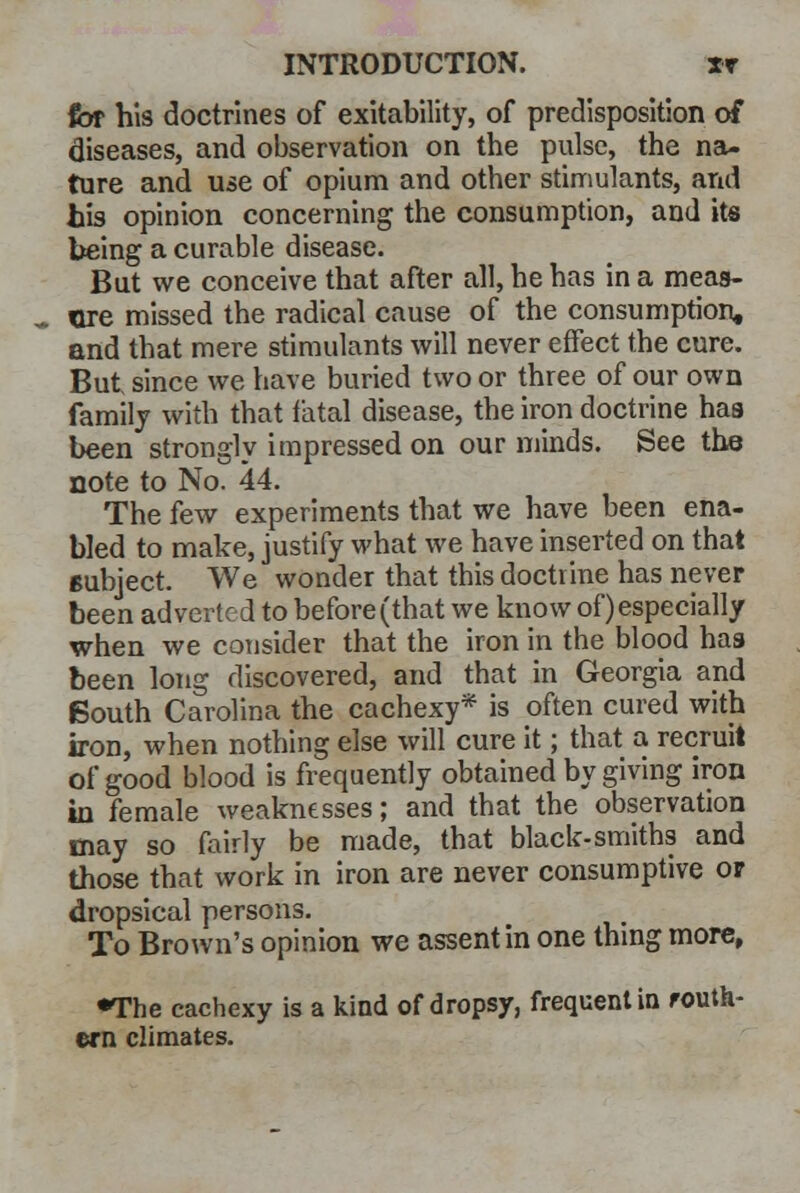 for his doctrines of exitability, of predisposition of diseases, and observation on the pulse, the na- ture and use of opium and other stimulants, and his opinion concerning the consumption, and its being a curable disease. But we conceive that after all, he has in a meaa- ttre missed the radical cause of the consumption, and that mere stimulants will never effect the cure. But, since we have buried two or three of our own family with that fatal disease, the iron doctrine has been strongly impressed on our minds. See the note to No. 44. The few experiments that we have been ena- bled to make, justify what we have inserted on that subject. We wonder that this doctrine has never been adverted to before (that we know of) especially when we consider that the iron in the blood has been long discovered, and that in Georgia and South Carolina the cachexy* is often cured with iron, when nothing else will cure it; that a recruit of good blood is frequently obtained by giving iron in female weaknesses; and that the observation may so fairly be made, that black-smiths and those that work in iron are never consumptive or dropsical persons. To Brown's opinion we assent in one thing more, •The cachexy is a kind of dropsy, frequent in routh- ern climates.