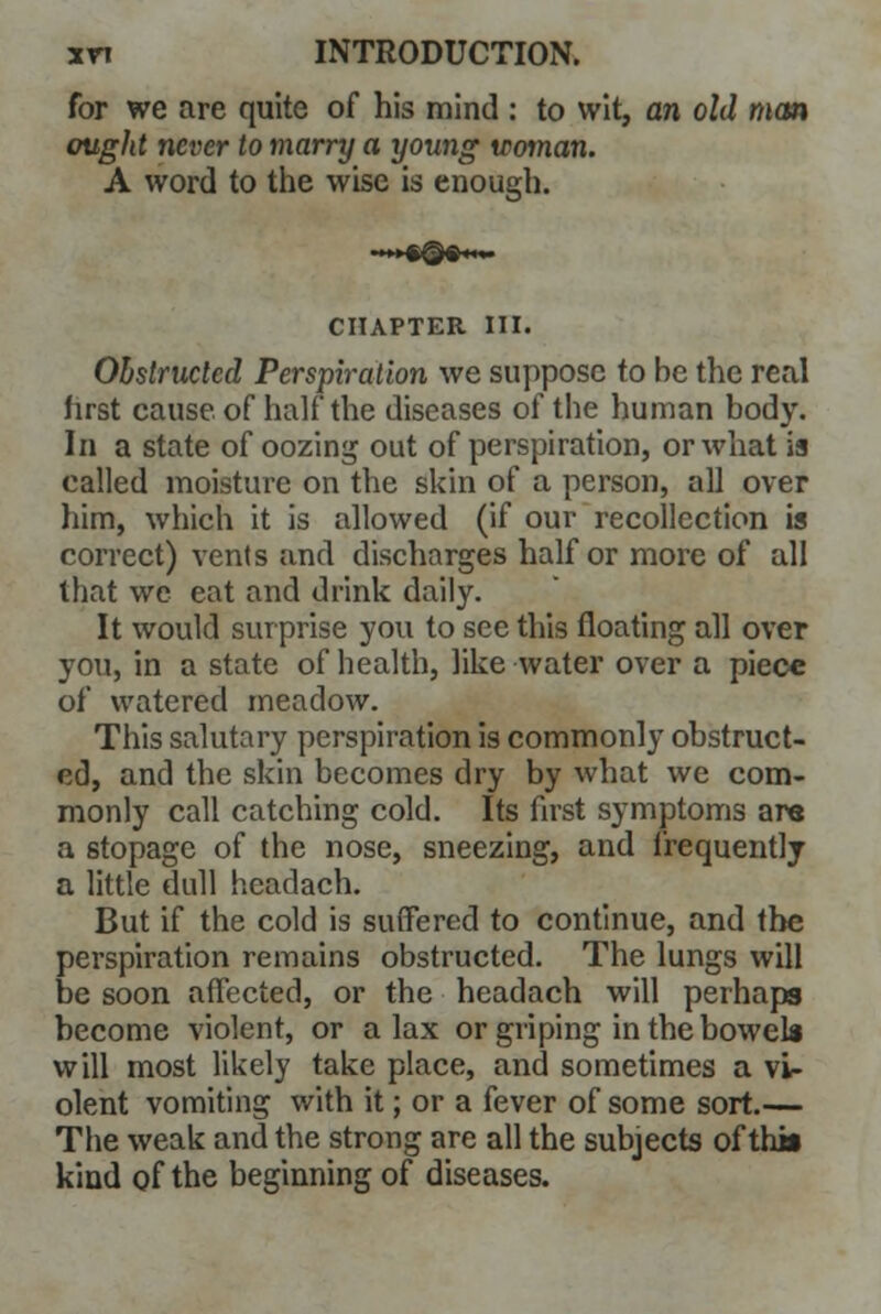 for we are quite of his mind : to wit, an old man ought never to marry a young woman. A word to the wise is enough. ••»»#£#«••• CHAPTER III. Obstructed Perspiration we suppose to be the real first cause of half the diseases of the human body. In a state of oozing out of perspiration, or what is called moisture on the skin of a person, all over him, which it is allowed (if our recollection is correct) vents and discharges half or more of all that we eat and drink daily. It would surprise you to see this floating all over you, in a state of health, like water over a piece of watered meadow. This salutary perspiration is commonly obstruct- ed, and the skin becomes dry by what we com- monly call catching cold. Its first symptoms are a stopage of the nose, sneezing, and frequently a little dull headach. But if the cold is suffered to continue, and the perspiration remains obstructed. The lungs will be soon affected, or the headach will perhaps become violent, or a lax or griping in the bowel* will most likely take place, and sometimes a vU olent vomiting with it; or a fever of some sort.— The weak and the strong are all the subjects of thil kind of the beginning of diseases.