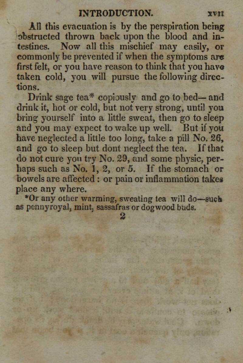 All this evacuation is by the perspiration being obstructed thrown back upon the blood and in- testines. Now all this mischief may easily, or commonly be prevented if when the symptoms arc first felt, or you have reason to think that you have taken cold, you will pursue the following direc- tions. Drink sage tea* copiously and go to bed— and drink it, hot or cold, but not very strong, until you bring yourself into a little sweat, then go to sleep and you may expect to wake up well. But if you have neglected a little too long, take a pill No. 26, and go to sleep but dont neglect the tea. If that do not cure yon try No. 29, and some physic, per- haps such as No. 1,2, or 5. If the stomach or bowels are affected : or pain or inflammation takeg place any where. *Or any other warming, sweating tea will do—such us pennyroyal, mint, sassafras or dogwood buds. 3
