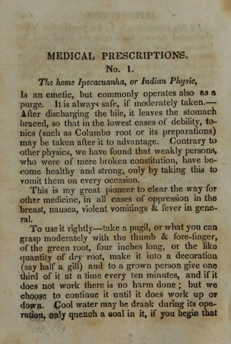 MEDICAL PRESCRIPTIONS. No. 1. The home Ipecacuanha, or Indian Physic, Is an emetic, but commonly operates also as a purge. It is always safe, if moderately taken.— A.fter discharging the bile, it leaves the stomach braced, so that in the lowest coses of debility, to- nics (such as Columbo root or its preparations) may be taken after it to advantage. Contrary to other physics, we have found that weakly persons, who were of mere broken constitution, have be- come healthy and strong, only by taking this to vomit them on every occasion. This is my great pioneer to clear the way for other medicine, in all cases of oppression in the breast, nausea, violent vomitings & fever in gene- ral. To use it rightly—take a pugil, or what you can grasp moderately with the thumb & fore-finger, of the green root, four inches long, or the like quantity of dry root, make it into a decoration (say half a gill) and to a grown person give one third of it at a time every ten minutes, and if it does not work there is no harm done ; but we choose to continue it until it does work up or down. Cool water may be drank during its ope- ration, only quench a ooal in it, if you begin that