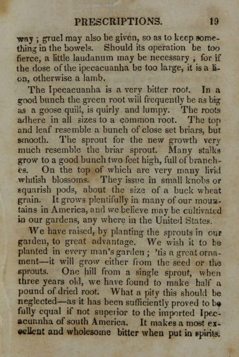 ■amy ; gruel may also be given, so as to keep some- thing in the bowels. Should its operation be too fierce, a little laudanum may be necessary , for if the dose of the ipecacuanha be too large, it is a fi~ on, otherwise a lamb. The Ipecacuanha is a very bitter root. In a good bunch the green root will frequently be as big as a goose quill, is quirly and lumpy. The roots adhere in all sizes to a common root. The top and leaf resemble a bunch of close set briars, but smooth. The sprout for the new growth very much resemble the briar sprout. 5lany stalks grow to a good bunch two feet high, full of branch- es. On the top of which are very many livid whitish blossoms. They issue in small knobs or squarish pods, about the size of a buck wheat grain. It grows plentifully in many of our moun- tains in America, and we believe may be cultivated in our gardens, any where in the United States. We have raised, by planting the sprouts in our garden, to great advantage. We wish it to be planted in every man's garden ; 'tis a great orna- ment—it will grow either from the seed or the 6prouts. One hill from a single sprout, when three years old, we have found to make half a pound of dried root. What a pity this should be neglected—as it has been sufficiently proved to b# fully equal if not superior to the imported Ipec- acuanha of south America. It makes a most ex- cellent and wholesome bitter when put in spirits.