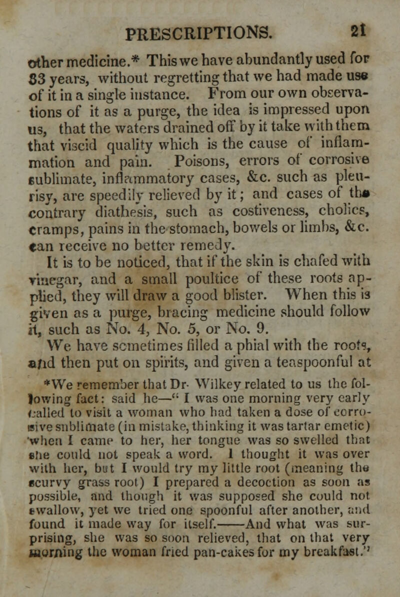 other medicine * This we have abundantly used for S3 years, without regretting that we had made use of it in a single instance. From our own observa- tions of it as a purge, the idea is impressed upon us, that the waters drained off by it take with them that viscid quality which is the cause of inflam- mation and pain. Poisons, errors of corrosive sublimate, infl?immatory cases, &c. such as pleu- risy, are speedily relieved by it; and cases of tti» contrary diathesis, such as costiveness, cholics, cramps, pains in the stomach, bowels or limbs, &c. can receive no better remedy. It is to be noticed, that if the skin is chafed with vinegar, and a small poultice of these roots ap- plied, they will draw a good blister. When this is given as a purge, bracing medicine should follow it, such as No. 4, No. 5, or No. 9. We have sometimes filled a phial with the root?, a/id then put on spirits, and given a teaspoonful at * We remember that Dr- Wilkey related to us the fol- lowing fact: said he—': I was one morning very early called to visit a woman who had taken a dose of corro- sive sublimate (in mistake, thinking it was tartar emetic) when I came to her, her tongue was so swelled that she could not speak a word. 1 thought it was over with her, but I would try my little root (meaning the scurvy grass root) I prepared a decoction as soon as possible, and though it was supposed she could not swallow, yet we tried one spoonful after another, and found it made way for itself. And what was sur- prising, she was so soon relieved, that on that very Morning the woman fried pan-cakes for my breakfast.''