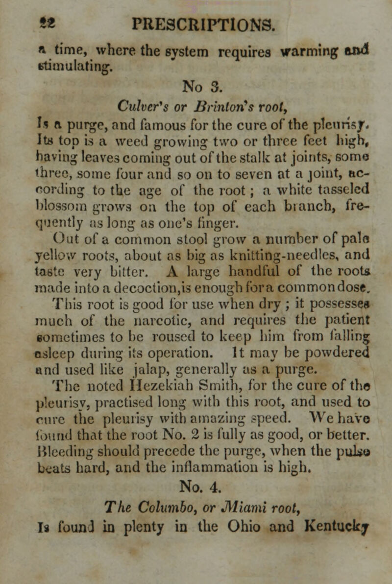 a time, where the system requires warming and stimulating. No 3. Culver's or Brinlon's root, U a purge, and famous for the cure of the pleurisy- Its top is a weed growing two or three feet high, having leaves coming out of the stalk at joints, some ihree, some four and so on to seven at a joint, ac- cording to the age of the root; a white tasselcd blossom grows on the top of each branch, fre- quently as long as one's finger. Out of a common stool grow a number of pain yellow roots, about as big as knitting-needles, and taste very bitter. A large handful of the roots made into a decoction,is enough for a common dose. This root is good for use when dry ; it possesses much of the narcotic, and requires the patient sometimes to be roused to keep him from falling osleep during its operation. It may be powdered and used like jalap, generally as a purge. The noted Hezekiah Smith, for the cure of the pleurisy, practised long with this root, and used to cure the pleurisy with amazing speed. We have found that the root No. 2 is fully as good, or better. Bleeding should precede the purge, when the pulse beats hard, and the inflammation is high. No. 4. The Columbo, or Miami root, Is found in plenty in the Ohio and Kentucky