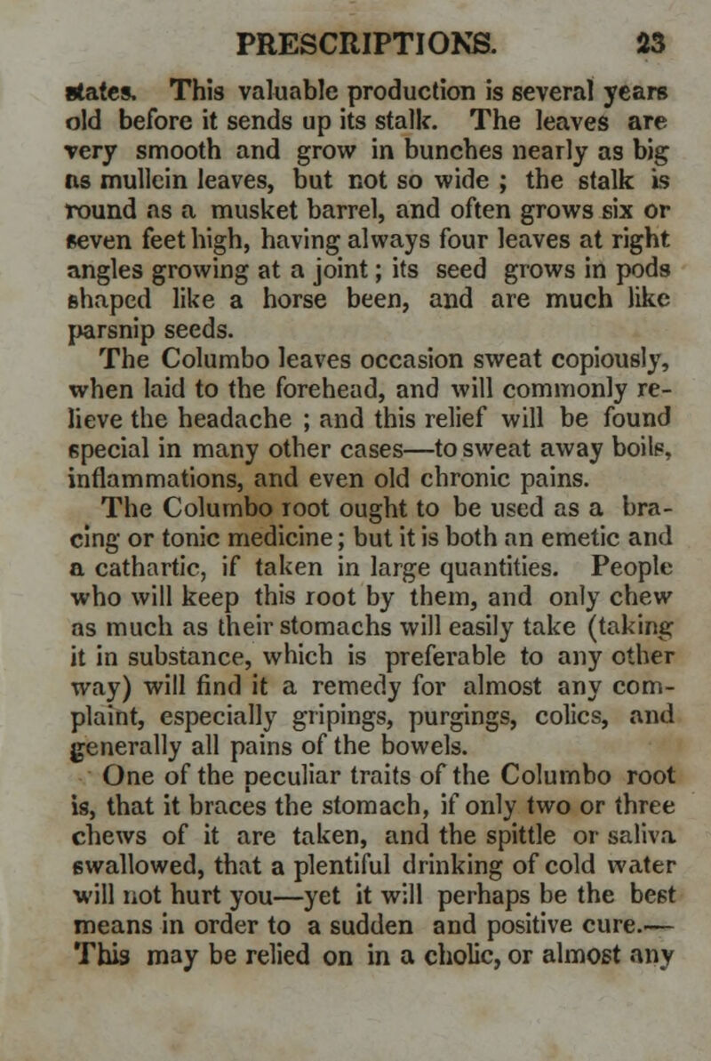states. This valuable production is several years old before it sends up its stalk. The leaves are very smooth and grow in bunches nearly as big as mullein leaves, but not so wide ; the stalk is round as a musket barrel, and often grows six or seven feet high, having always four leaves at right angles growing at a joint; its seed grows in pods shaped like a horse been, and are much like parsnip seeds. The Columbo leaves occasion sweat copiously, when laid to the forehead, and will commonly re- lieve the headache ; and this relief will be found special in many other cases—to sweat away boils, inflammations, and even old chronic pains. The Columbo root ought to be used as a bra- cing or tonic medicine; but it is both an emetic and a cathartic, if taken in large quantities. People who will keep this root by them, and only chew as much as their stomachs will easily take (taking it in substance, which is preferable to any other way) will find it a remedy for almost any com- plaint, especially gripings, purgings, colics, and generally all pains of the bowels. One of the peculiar traits of the Columbo root is, that it braces the stomach, if only two or three chews of it are taken, and the spittle or saliva swallowed, that a plentiful drinking of cold water will not hurt you—yet it will perhaps be the be6t means in order to a sudden and positive cure.— This may be relied on in a cholic, or almost any