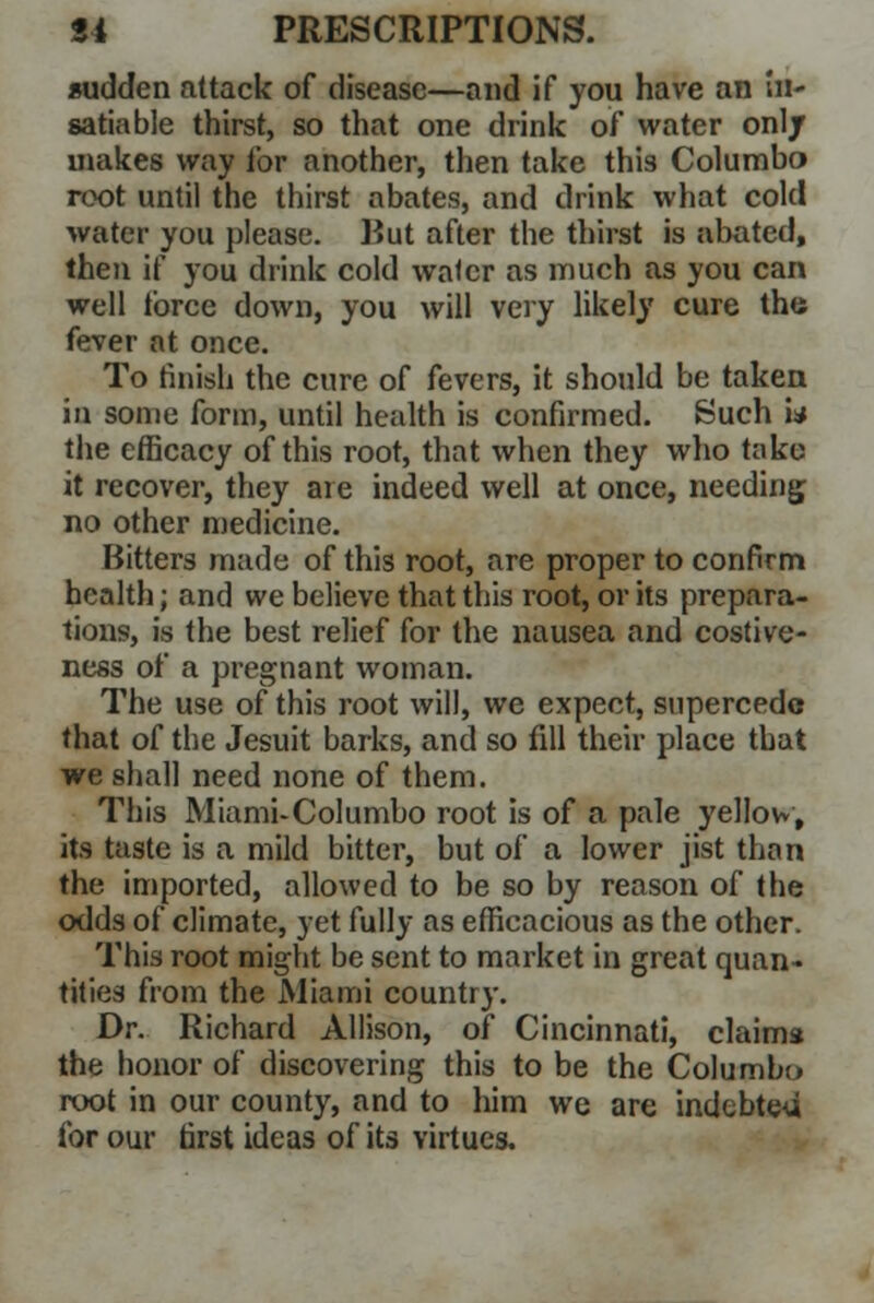 sudden attack of disease—and if you have an in- satiable thirst, so that one drink of water only makes way for another, then take this Columbo root until the thirst abates, and drink what cold water you please. Hut after the thirst is abated, then if you drink cold water as much as you can well force down, you will very likely cure the fever at once. To finish the cure of fevers, it should be taken in some form, until health is confirmed. Such w the efficacy of this root, that when they who take it recover, they are indeed well at once, needing no other medicine. Bitters made of this root, are proper to confirm health; and we believe that this root, or its prepara- tions, is the best relief for the nausea and costive- ness of a pregnant woman. The use of this root will, we expect, supercede that of the Jesuit barks, and so fill their place that we shall need none of them. This MiamUColumbo root is of a pale yellow; its taste is a mild bitter, but of a lower jist than the imported, allowed to be so by reason of the odds of climate, yet fully as efficacious as the other. This root might be sent to market in great quan- tities from the Miami country. Dr. Richard Allison, of Cincinnati, claims the honor of discovering this to be the Columbo root in our county, and to him we are indebted for our first ideas of its virtues.