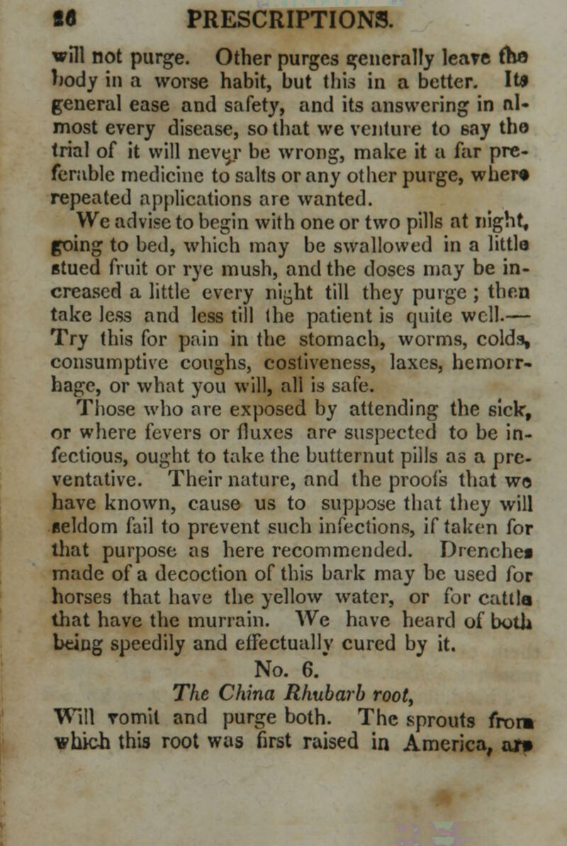 will not purge. Other purges generally leave (ha body in a worse habit, but this in a better. It* general ease and safety, and its answering in al- most every disease, so that we venture to say the trial of it will neve/ be wrong, make it a far pre- ferable medicine to salts or any other purge, wher« repeated applications are wanted. Wc advise to begin with one or two pills at night, going to bed, which may be swallowed in a littla Btued fruit or rye mush, and the doses may be in- creased a little every ni^ht till they purge ; then take less and less till the patient is quite well.— Try this for pain in the stomach, worms, colda, consumptive coughs, costiveness, laxes, hemorr- hage, or what you will, all is safe. Those who are exposed by attending the sick, or where fevers or fluxes are suspected to be in- fectious, ought to take the butternut pills as a pre- ventative. Their nature, and the proofs that wo have known, cause us to suppose that they will eeldom fail to prevent such infections, if taken for that purpose as here recommended. Drenchea made of a decoction of this bark may be used for horses that have the yellow water, or for cattla that have the murrain. We have heard of both being speedily and effectually cured by it. No. 6.* The China Rhubarb root, Will vomit and purge both. The sprouts from which this root was first raised in America, ojr»