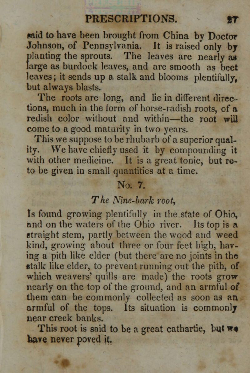 wid to have been brought from China by Doctor Johnson, of Pennsylvania. It is raised only by planting the sprouts. The leaves are nearly a* large as burdock leaves, and are smooth as beet leaves; it sends up a stalk and blooms plentifully, but always blasts. The roots are long, and lie in different direc- tions, much in the form of horse-radish roots, of a redish color without and within—the root will come to a good maturity in two years. This we suppose to be rhubarb of a superior qual- ity. We have chiefly used it by compounding it with other medicine. It is a great tonic, but re- to be given in small quantities at a time. No. 7. The Nine-bark root, Is found growing plentifully in the state of Ohio, and on the waters of the Ohio river. Its top is a straight stem, partly between the wood and weed kind, growing about three or four feet high, hav- ing a pith like elder (but there are no joints in the etalk like elder, to prevent running out the pith, of which weavers' quills are made) the roots grow nearly on the top of the ground, and an armful of them can be commonly collected as soon as an armful of the tops. Its situation is commonly near creek banks. This root is said to be a great cathartie, but w« kave never poved it.