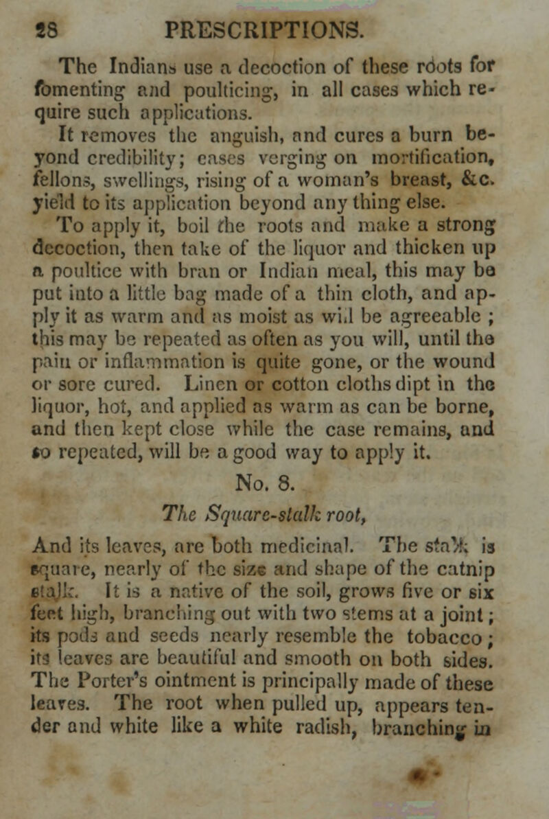 The Indians use a decoction of these roots for fomenting and poulticing, in all cases which re- quire such applications. It removes the anguish, and cures a burn be- yond credibility; eases verging on mortification, fellons, swellings, rising of a woman's breast, &c. yield to its application beyond any thing else. To apply it, boil die roots and make a strong decoction, then take of the liquor and thicken up a poultice with bran or Indian meal, this may ba put into a little bag made of a thin cloth, and ap- ply it as warm and as moist as wid be agreeable ; this may be repeated as often as you will, until the pain or inflammation is quite gone, or the wound or sore cured. Linen or cotton cloths dipt in the liquor, hot, and applied as warm as can be borne, and then kept close while the case remains, and $o repeated, will be a good way to apply it. No. 8. The Square-stalk root, And its leaves, are both medicinal. The sfn/h is equal e, nearly of the size and shape of the catnip It is a native of the soil, grows five or 6ix feet high, branching out with two stems at a joint; its pods and seeds nearly resemble the tobacco; its leaves are beautiful and smooth on both sides. The Porter's ointment is principally made of these leares. The root when pulled up, appears ten- der and white like a white radish, branching in