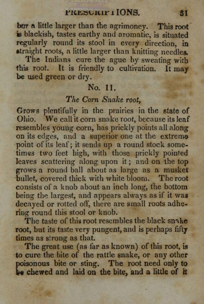 bar ft little larger than the agrimoney. This root is blackish, tastes earthy and aromatic, is situated regularly round its stool in every direction, in •iraight roots, a little larger than knitting needles. The Indians cure the ague by sweating with this root. It is friendly to cultivation. It may- be used green or dry. No. 11. The Corn Snake rooty Grows plentifully in the prairies in the state of Ohio. We call it corn snake root, because its leaf resembles young corn, has prickly points all along on its edges, and a superior one at the extreme point of its leaf; it sends up a round stock some- times two feet high, with those prickly pointed leaves scattering along upon it; and on the top grows a round ball about as large as a musket bullet, covered thick with white bloom. The root consists of a knob about an inch long, the bottom being the largest, and appears always as if it was decayed or rotted off, there are small roots adhe- ring round this stool or knob. The taste of this root resembles the black snnkc root, but its taste very pungent, and is perhaps fifty times as strong as that. The great use (as far as known) of this root, ia to cure the bite of the rattle snake, or any other poisonous bite or sting. The root need only to W chewed and laid on the bite, and a little of ft