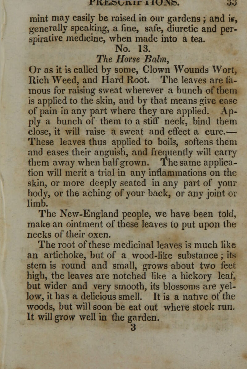 generally speaking, a fine, safe, diuretic and per- spirative medicine, when made into a tea. No. 13. The Horse Balm, Or as it is called by some, Clown Wounds Wort, Rich Weed, and Hard Root. The leaves are fa- mous for raising sweat wherever a bunch of them is applied to the skin, and by that means give ease of pain in any part where they are applied. Ap- ply a bunch of them to a stiff neck, bind them close, it will raise a sweat and effect a cure.— These leaves thus applied to boils, softens them and eases their anguish, and frequently will carry them away when half grown. The same applica- tion will merit a trial in any inflammations on the skin, or more deeply seated in any part of your body, or the aching of your back, or any joint or limb. The New-England people, we have been told, make an ointment of these leaves to put upon the necks of their oxen. The root of these medicinal leaves is much like an artichoke, but of a wood-like substance; its stem is round and small, grows about two feet high, the leaves are notched like a hickory leaf, but wider and very smooth, its blossoms are yel- low, it has a delicious smell. It is a native of the woods, but will soon be eat out where stock run. It will grow well in the garden. 3
