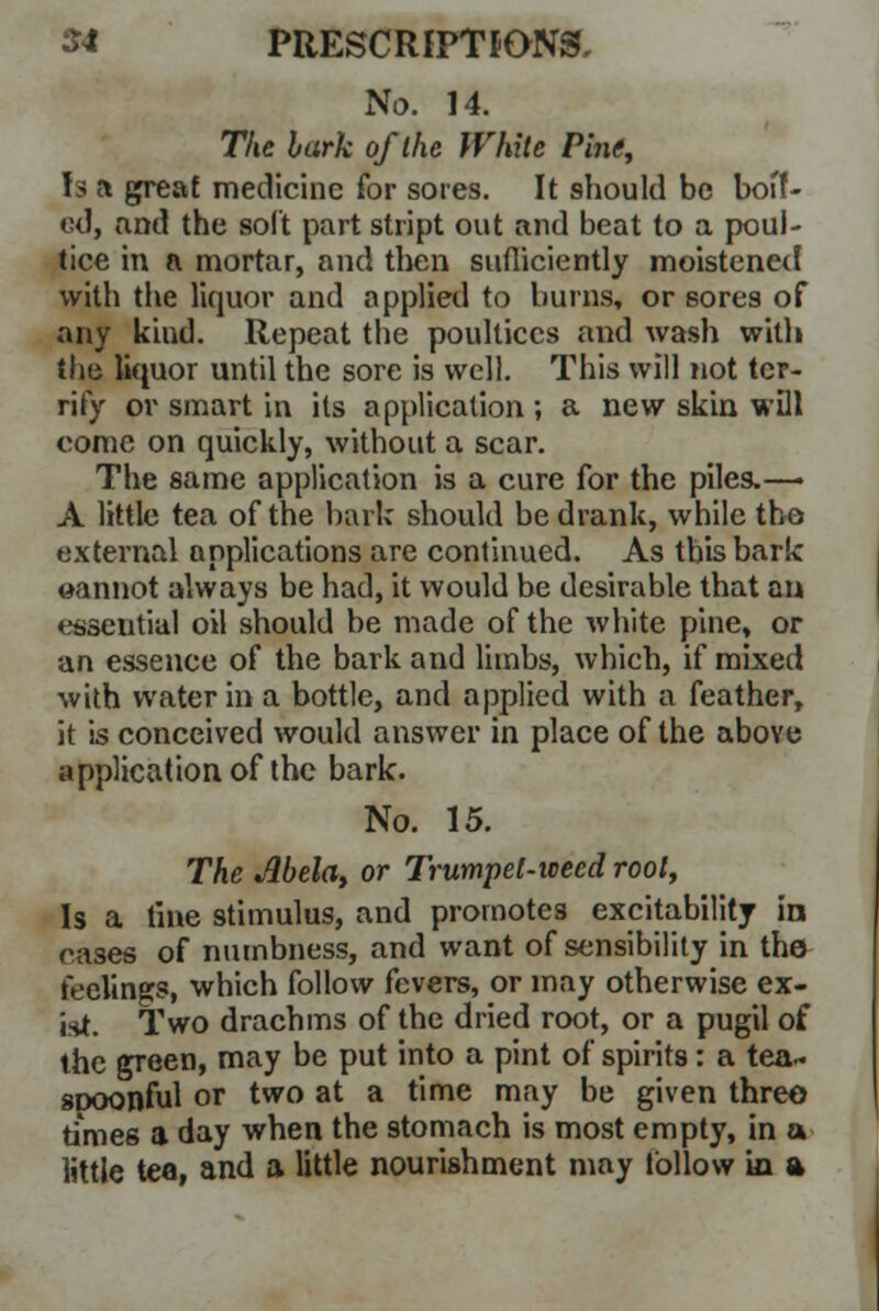 No. 14. The bark of the White Pine, Is a great medicine for sores. It should be boflf- ed, and the soft part stript out and beat to a poul- tice in a mortar, and then sufliciently moistened with the liquor and applied to burns, or sores of any kind. Repeat the poultices and wash with t\\a liquor until the sore is well. This will not ter- rify or smart in its application ; a new skin will come on quickly, without a scar. The same application is a cure for the piles.—> A little tea of the bark should be drank, while the external applications are continued. As this bark ©annot always be had, it would be desirable that an essential oil should be made of the white pine, or an essence of the bark and limbs, which, if mixed with water in a bottle, and applied with a feather, it is conceived would answer in place of the above application of the bark. No. 15. The Mela, or Trumpet-weed root, Is a fine stimulus, and promotes excitability in cases of numbness, and want of sensibility in the feelings, which follow fevers, or may otherwise ex- ist. Two drachms of the dried root, or a pugil of the green, may be put into a pint of spirits: a tea- sDOonful or two at a time may be given three times a day when the stomach is most empty, in a little tea, and a little nourishment may tbllow in a