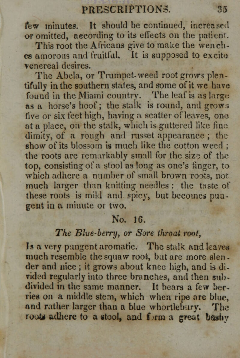 few minutes. It should be continued, increased or omitted, according to its effects on the patient. This root the Africans give to make the wench- es amorous and fruitful. It is supposed to excito venereal desires. The Abela, or Trumpet-weed root grow.? plen- tifully in the southern states, and some of it we have found in the Miami country. The leaf is as largt; ns a horse's hoof; the stalk is round, and grows five or six feet high, having a scatter of leaves, ono nt a place, on the stalk, which is guttered like fine dimity, of a rough and russet appearance ; the 6how of its blossom is much like the cotton weed ; the roots are remarkably small for the sizy of the top, consisting of a stool as long as one's finger, to which adhere a number of small brown roots, nor. much larger thin knitting needles : the tnste of these roots is mild and spicy, but becomes pun- gent in a minute or two. No. 16. The Blue-berry, or Sore ihroat root, Is a very pungent aromatic. The stalk and leave* much resemble the squaw root, but are more slen- der and nice; it grows about knee high, and is di- vided regularly into three branches, and then sub- divided in the same manner. It bears a fevr ber- ries on a middle stem, which when ripe are blue, and rather larger than a blue whortlebury. The Toots adhere to a stool, and f ;rm a great boshy
