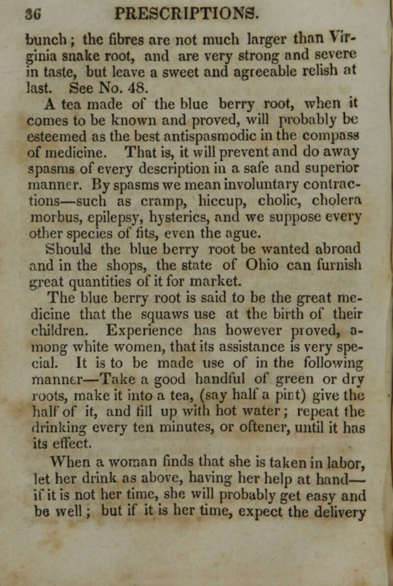 bunch; the fibres arc not much larger than \ ir- ginia snake root, and are very strong and severe in taste, but leave a sweet and agreeable relish at last. See No. 48. A tea made of the blue berry root, when it comes to be known and proved, will probably be esteemed as the best antispasmodic in the compass of medicine. That is, it will prevent and do away spasms of every description in a safe and superior manner. By spasms we mean involuntary contrac- tions—such as cramp, hiccup, cholic, cholera morbus, epilepsy, hysterics, and we suppose every other species of fits, even the ague. Should the blue berry root be wanted abroad and in the shops, the state of Ohio can furnish great quantities of it for market. The blue berry root is said to be the great me- dicine that the squaws use at the birth of their children. Experience has however proved, a- mong white women, that its assistance is very spe- cial. It is to be made use of in the following manner—Take a good handful of green or dry loots, make it into a tea, (say half a pint) give the half of it, and fill up with hot water; repeat the drinking every ten minutes, or oftencr, until it has its effect. When a woman finds that she is taken in labor, let her drink as above, having her help at hand— if it is not her time, she will probably get easy and be well; but if it is her time, expect the delivery