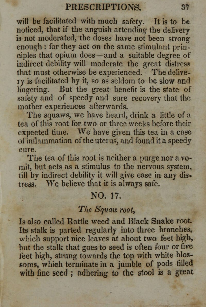 will be facilitated with much safety. It is to be noticed, that if the anguish attending the delivery is not moderated, the doses have not been strong enough : for they act on the same stimulant prin- ciples that opium does—and a suitable degree of indirect debility will moderate the great distress that must otherwise be experienced. The delive- ry is facilitated by it, so as seldom to be slow and lingering. But the great benefit is the state of safety and of speedy and sure recovery that the mother experiences afterwards. The squaws, we have heard, drink a little of a tea of this root for two or three weeks before their expected time. We have given this tea in a case of inflammation of the uterus, and found it a speedy cure. The tea of this root is neither a purge nor a vo- mit, but acts as a stimulus to the nervous system, till by indirect debility it will give ease in any dis- tress. We believe that it is always safe. NO. 17. The Squaw rooty Is also called Rattle weed and Black Snake root. Its stalk is parted regularly into three branches, which support nice leaves at about two feet high, but the stalk that goes to seed is often four or five feet high, strung towards the top with white blos- soms, which terminate in a jumble of pods filled with fine seed ; adhering to the stool is a great