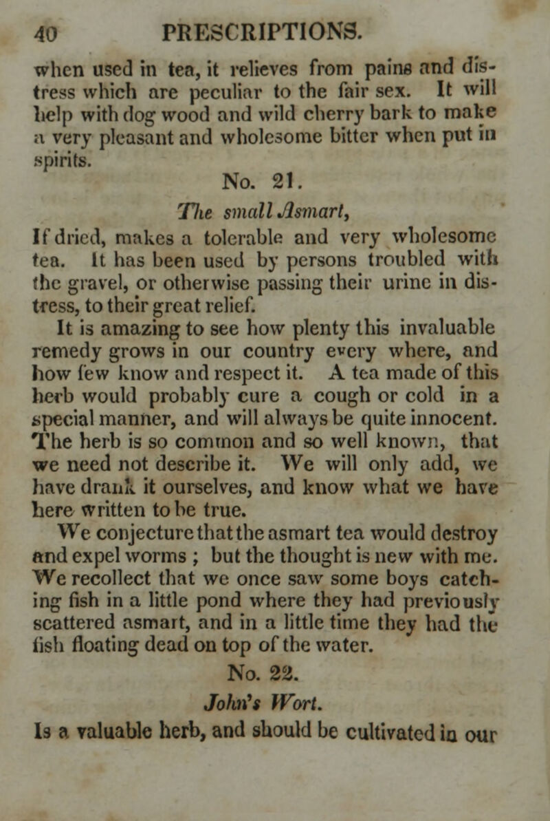when used in tea, it relieves from pains and dis- tress which are peculiar to the fair sex. It will help with dog wood and wild cherry bark to make a very pleasant and wholesome bitter when put in spirits. No. 21. Tlie small Asmart, If dried, makes a tolerable and very wholesome tea. It has been used by persons troubled with the gravel, or otherwise passing their urine in dis- tress, to their great relief. It is amazing to see how plenty this invaluable remedy grows in our country every where, and how few know and respect it. A tea made of this herb would probably cure a cough or cold in a special manner, and will always be quite innocent. The herb is so common and so well known, that we need not describe it. We will only add, we have drank it ourselves, and know what we have here written to be true. We conjecture that the asmart tea would destroy and expel worms ; but the thought is new with me. We recollect that we once saw some boys catch- ing fish in a little pond where they had previouslv scattered asmart, and in a little time they had the iish floating dead on top of the water. No. 22. Johris Wort. Is a valuable herb, and should be cultivated in our